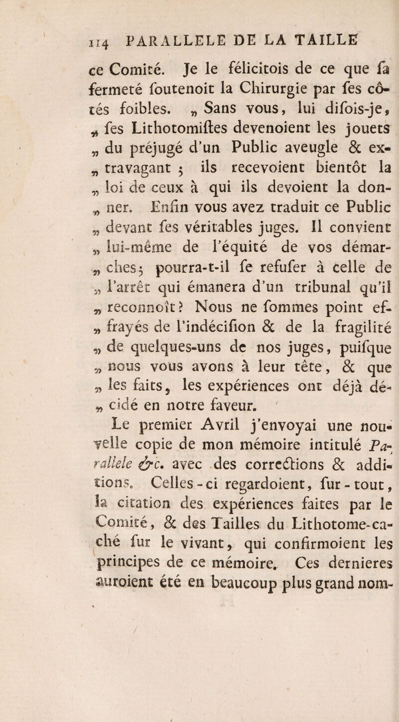 ce Comité. Je le félicitois de ce que fa fermeté foutenoit la Chirurgie par fes cô¬ tés foibles. „ Sans vous, lui difois-je, ^ fes Lithotomiftes devenoient les jouets „ du préjugé d’un Public aveugle & ex- „ travagant 5 ils recevoient bientôt la „ loi de ceux à qui ils dévoient la don- w ner. Enfin vous avez traduit ce Public „ devant fes véritables juges. 11 convient lui-même de l’équité de vos démar- 3, ches 5 pourra-t-il fe refufer à celle de 3, l’arrêt qui émanera d’un tribunal qu’il 33 reconnoît > Nous ne fommes point ef- 3, frayés de l’indécifion & de la fragilité 3, de quelques-uns de nos juges, puifque „ nous vous avons à leur tête, & que s, les faits 5 les expériences ont déjà dé- 33 cidé en notre faveur. Le premier Avril j’envoyai une nou¬ velle copie de mon mémoire intitulé Pa¬ rallèle avec des corrections & addi¬ tions, Celles - ci regardoient, fur - tout, h citation des expériences faites par le Comité, & des Tailles du Lithotonie-ca¬ ché fur le vivant, qui confirmoient les principes de ce mémoire. Ces dernieres auraient été en beaucoup plus grand nom-