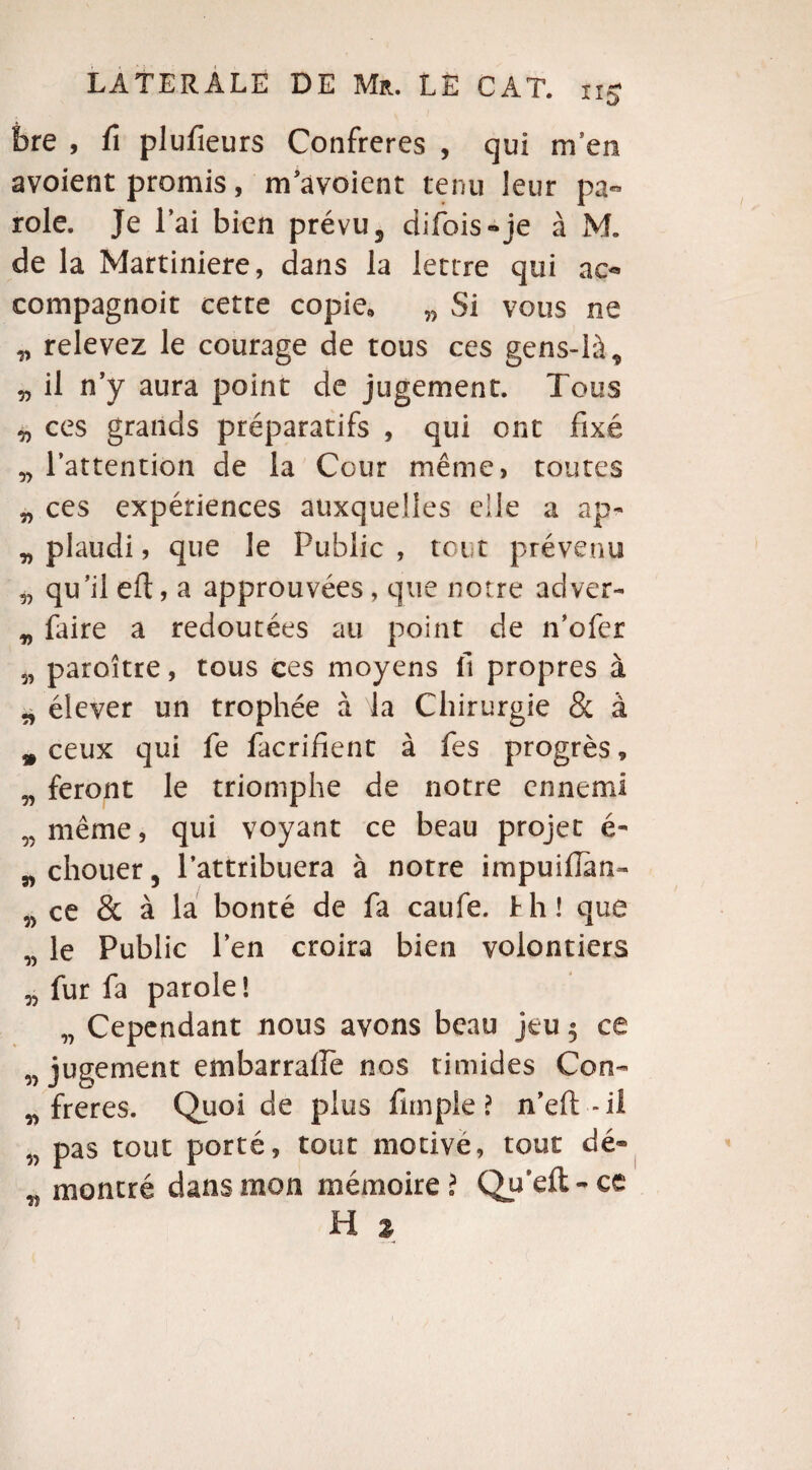 bre , fi plufieurs Confrères , qui m en avoient promis, m’avoient tenu leur pa¬ role. Je l’ai bien prévu5 difois»je à M. de la Martiniere, dans la lettre qui ao compagnoit cette copie, w Si vous ne „ relevez le courage de tous ces gens-là, „ il n’y aura point de jugement. Tous ^ ces grands préparatifs , qui ont fixé „ l’attention de la Cour même, toutes „ ces expériences auxquelles elle a ap- v plaudi, que le Public , tout prévenu a qu’ilefl, a approuvées, que notre adver- „ faire a redoutées au point de n’ofer paroître, tous ces moyens fi propres à „ élever un trophée à la Chirurgie & à # ceux qui fe facrifient à fes progrès, w feront le triomphe de notre ennemi w même, qui voyant ce beau projet é- n chouer, l’attribuera à notre impuifian- w ce & à la bonté de fa caufe. h h ! que „ le Public l’en croira bien volontiers „ fur fa parole! „ Cependant nous avons beau jeu 5 ce w jugement embarralfe nos timides Con- „ freres. Quoi de plus funpie ? n’efi: -il w pas tout porté, tout motive, tout dé- w montré dans mon mémoire ? Qu’eft- ce