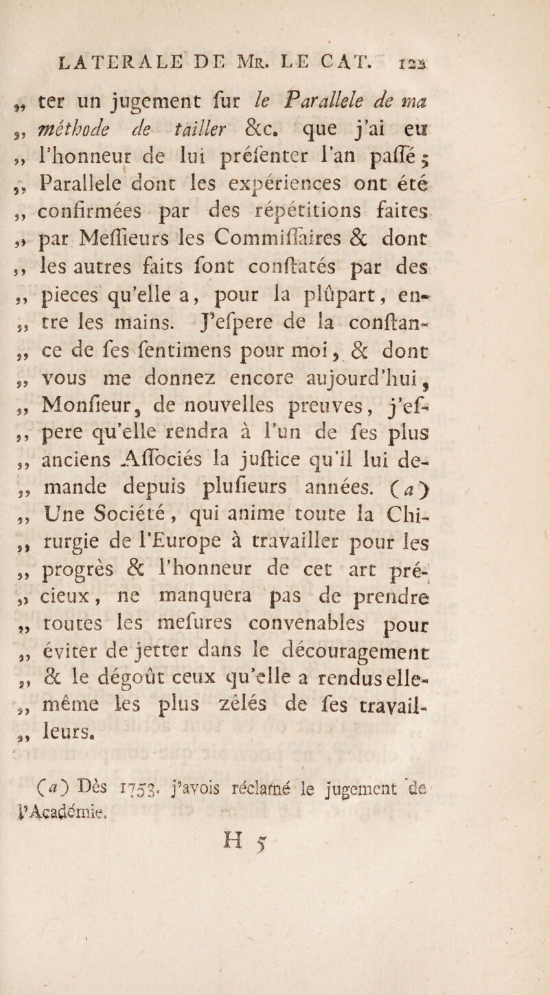 „ ter un jugement fur le Parallèle de ma „ méthode de tailler &c. que j ai eu „ l’honneur de lui préfenter l’an paffe$ 5, Parallèle dont les expériences ont été 5, confirmées par des répétitions faites ,» par Meilleurs les Comniiffaires & dont 5, les autres faits font conflatés par des 5, pièces qu’elle a, pour la plupart, en-- s, tre les mains. J’efpere de la conftan- 5, ce de fes fentimens pour moi5 & dont „ vous me donnez encore aujourd’hui, 5, Monfieur, de nouvelles preuves, j*ef- 5, pere qu’elle rendra à l’un de fes plus s, anciens Aflociés la juftice qu’il lui de- „ mande depuis plufieurs années. (a) ,, Une Société, qui anime toute la Chi- sl rurgie de l’Europe à travailler pour les ,, progrès & l’honneur de cet art pré- „ cieux, ne manquera pas de prendre „ toutes les mefures convenables pour ,, éviter de jetter dans le découragement 3, & le dégoût ceux qu’elle a rendus elle- même les plus zélés de fes travail- 3, leurs. 1 00 Dès I753* pavois réclafné le jugement de l’Académie.