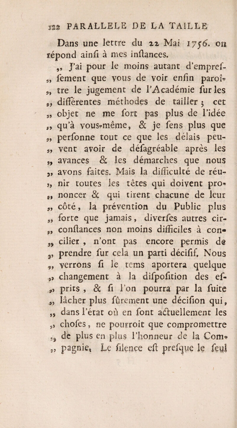 Dans une lettre du zz Mai 1756. on répond ainfi à nies infiances. J’ai pour le moins autant d’empref- 5, fement que vous de voir enfin paroî* 9, tre le jugement de l’Académie furies 99 différentes méthodes de tailler $ cet 99 objet ne me fort pas plus de l’idée „ qu a vous*même 9 & je fens plus que 5, perfonne tout ce que les délais peu- 9, vent avoir de défagréable après les avances & les démarches que nous 5, avons faites. Mais la difficulté de réu- ?, nir toutes les têtes qui doivent pro» 9, noncer & qui tirent chacune de leur 9, côté, la prévention du Public plus forte que jamais, diverfes autres cir- 9, confiances non moins difficiles à con« n ciller , n’ont pas encore permis de v prendre fur cela un parti décifif. Nous 9, verrons fi le rems aportera quelque 93 changement à la difpofition des ef- 9? pries 9 & fi Ton pourra par la fuite 99 lâcher plus Jurement une décifion qui* 95 dans l’état où en font actuellement les 9> chofes 5 ne pourroit que compromettre H de plus en plus l’honneur de la Corn*? 5,9 pagnie* Le filence eft prefqpe le feul /