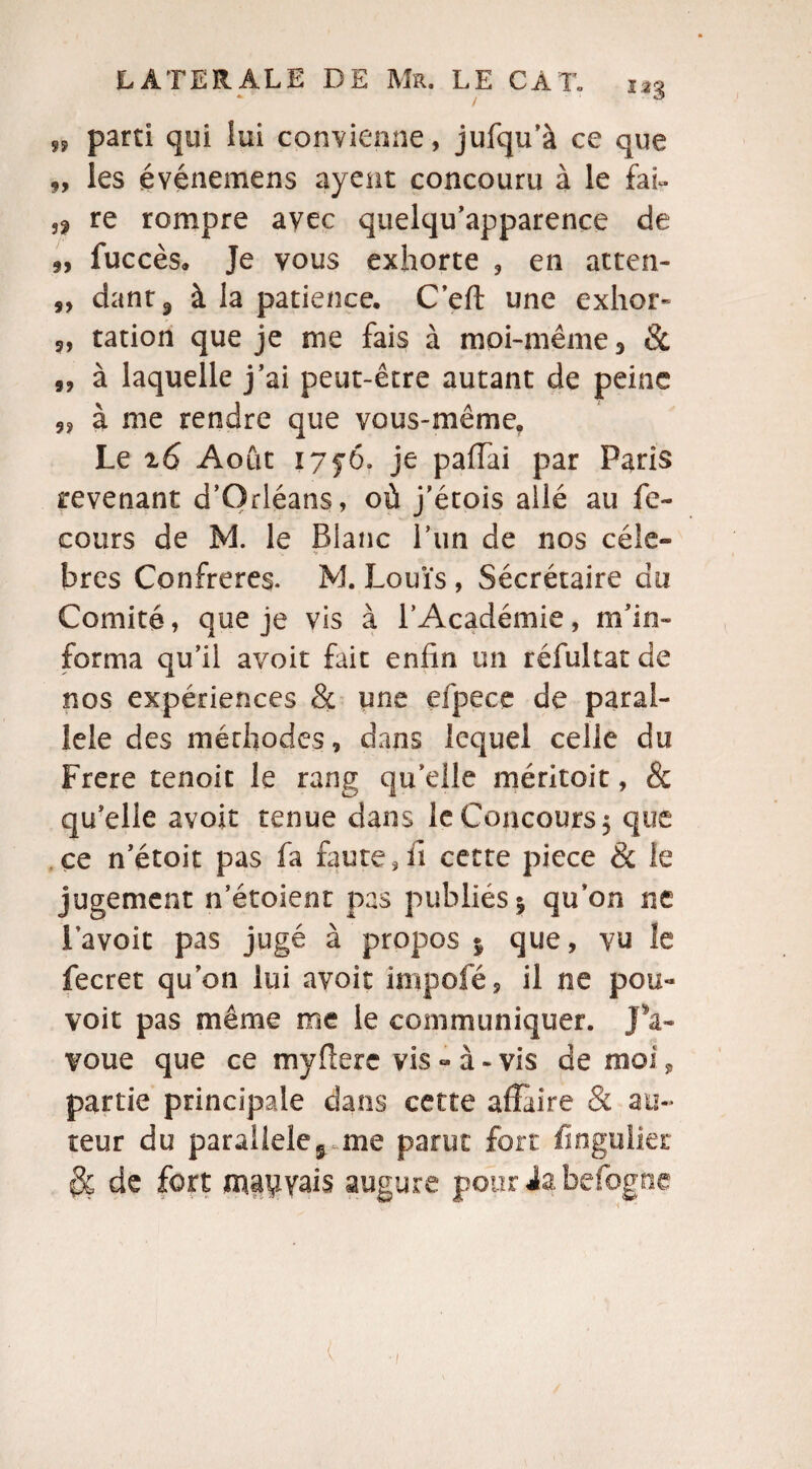„ parti qui lui convienne, jufqu’à ce que 9, les événemens ayent concouru à le fai» ,? re rompre avec quelqu’apparence de 9, fuccès» Je vous exhorte , en atten- s, dant9 à la patience, C’eft une exhor» 9, ration que je me fais à moi-même 3 & „ à laquelle j’ai peut-être autant de peine „ à me rendre que vous-même. Le i6 Août I7y6. je pafTai par Paris revenant d’Orléans, où j’étois allé au fe- cours de M. le Blanc l’un de nos cèle» bres Confrères. M. Louïs , Sécrétaire do Comité, que je vis à l’Académie, m’in¬ forma qu’il avoir fait enfin un réfultat de nos expériences & une efpece de paral¬ lèle des méthodes, dans lequel celle du Frere tenoic le rang qu elle méritoit, & qu’elle avoir tenue dans le Concours 5 que ce n’étoit pas fa faute,fi cette piece & le jugement n’étoient pas publiés 5 qu’on ne l’avoit pas jugé à propos $ que, vu îe fecret qu on lui avoir impofé, il ne pou- voit pas même me le communiquer. JV voue que ce myflere vis » à - vis de moi, partie principale dans cette affaire & au¬ teur du parallèleme parut fort fingulier $ç de fort mauvais augure pour Ja befogne (