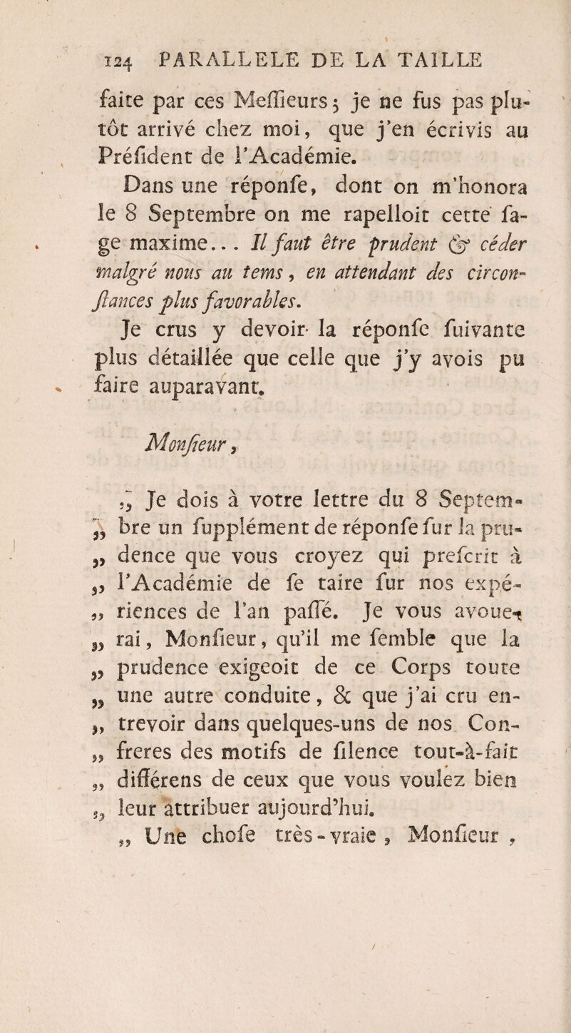faite par ces Meilleurs 5 je ne fus pas plu¬ tôt arrivé chez moi, que j’en écrivis au Préfident de l'Académie. Dans une réponfe, dont on m’honora îe 8 Septembre on me rapelloit cette Pa¬ ge maxime... Il faut être prudent (fi céder malgré nous au tems, en attendant des circon¬ fiance s plus favorables. Je crus y devoir- la réponfe fuivante plus détaillée que celle que j y avois pu faire auparavant. Monfieur, Je dois à votre lettre du 8 Septem- jj bre un fupplément de réponfe fur la pru- dence que vous croyez qui prefcrit à 3, l'Académie de fe taire fur nos expé- 55 riences de Lan pafle. Je vous avoue-t w rai, Monfieur, qu'il me femble que la prudence exigeoit de ce Corps toute une autre conduite, & que j’ai cru en- !, trevoir dans quelques-uns de nos Con- „ freres des motifs de filence tout-à-fait „ différens de ceux que vous voulez bien ,, leur attribuer aujourd’hui. „ Une chofe très-vraie, Monfieur,