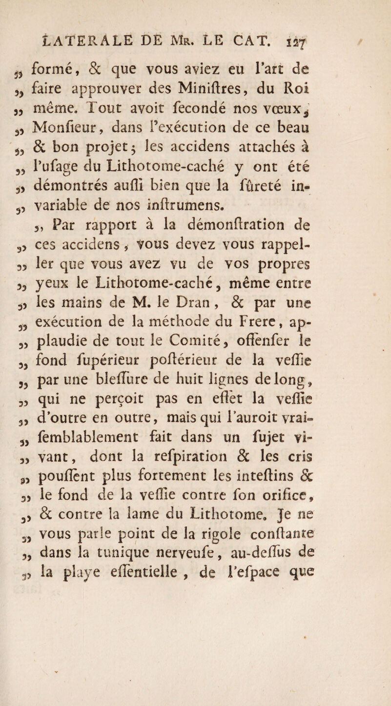 0 formé, & que vous aviez eu l’art de faire approuver des Miniftres, du Roi 3, même. Tout avoir fécondé nos vœux^ 33 Monfieur, dans l’exécution de ce beau $3 & bon projet $ les accidens attachés à 33 Pufage du Lithotome-caché y ont été 33 démontrés auffi bien que la fûreté in- 3, variable de nos înftrumens. 3, Par rapport à la démonfiration de 33 ces accidens , vous devez vous rappel- 35 1er que vous avez vu de vos propres 33 yeux le Lithotome-caché 3 même entre 33 les mains de M. le Dran , & par une 33 exécution de la méthode du Frere, ap- 33 plaudie de tout le Comité 5 oflènfer le 33 fond fupérieur pofiérietir de la veffie 53 par une bleffure de huit lignes de long, 33 qui ne perçoit pas en eflèt la veffie 53 d’outre en outre, mais qui Fauroit vrai» 33 femblablement fait dans un fujet vi- 33 vant, dont la refpiration & les cris 53 pouflènt plus fortement les inteftins & 33 le fond de la veffie contre fon orifice, 33 & contre la lame du Lithotome» je ne 33 vous parle point de la rigole confiante 33 dans la tunique nerveufe, au-defius de 33 la playe eflentielle , de Pefpace que