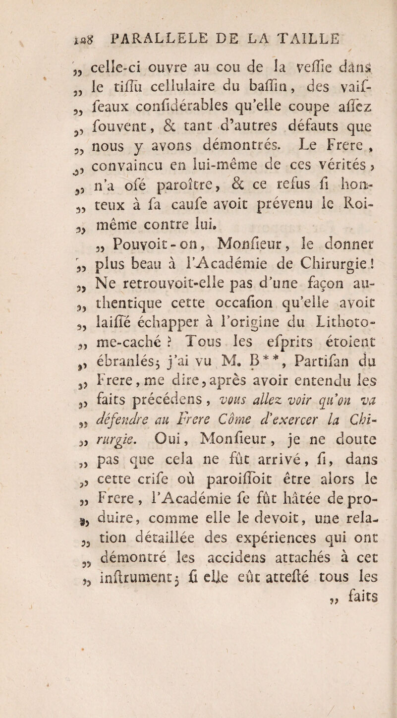 33 celle-ci ouvre au cou de la veffîe dâns v le tiiiïi cellulaire du ballin, des vaif- 3, féaux coüfidérables qu’elle coupe aflëz fouvent, & tant d’autres défauts que nous y avons démontrés. Le Frere , , convaincu en lui-même de ces vérités 5 33 n’a ofé paroi tire, & ce refus fi lion- teux à fa caufe avoir prévenu le Roi- 3> même contre lui. 5, Pouvoir -on, Monfieur, le donner ,, plus beau à l’Académie de Chirurgie ! 3, Ne retrouvoit-elle pas d’une façon au- 3? thentique cette occafion qu’elle avoir 3, laiffé échapper à l’origine du Lithoto- 3, me-caché ? Tous les efprits étoient ébranlés; j’ai vu M. B**, Partifan du Frere, me dire,après avoir entendu les 3, faits précédens, vous allez voir qu'on va n défendre au Frere Côme d'exercer la Chi- rurgie. Oui, Monfieur , je ne doute pas que cela ne fût arrivé, fi, dans cette crife où paroiffoit être alors le „ Frere, l’Académie fe fût hâtée depro- duire, comme elle le devoir, une rela- tion détaillée des expériences qui ont TJ démontré les accidens attachés à cet ,3 infiniment; fi elle eût attefté tous les ?? faits /
