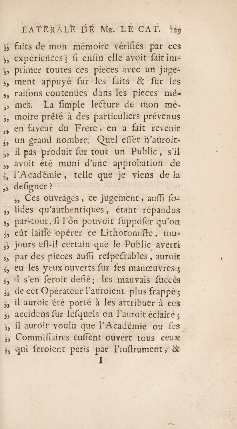*Jî faits de mon mémoire vérifiés par ces expériences 5 fi enfin elle avoir faitim- primer toutes ces pièces avec un juge- iy ment appuyé fur les faits & fur les S5 railons contenues dans les pièces mê* ^ mes. La fimple leélure de mon mé- 3, moire prêté à des particuliers prévenus ^ en faveur du Frere, en a fric revenir 5> un grand nombre» Quel effet h’aüroit- 33 il pas produit fur tout tilt Public , s’il avoir été muni d’une approbation de 35 l’Académie , telle que je viens de la 0 défigner ? 55 Ces ouvrages , ce jugement > au01 fo~ 55 lides qu’authentiques 5 étant répandus par-tout, fi l’on pouvoir fuppofer qu’on eût lai fie opérer ce Lithotomifte, tou- 33 jours efl-ii certain que le Public averti 35 par des pièces âuffi relpeûables, aur'oit 53 eu les yeux ouverts fur fes manœuvres $ il s’en feroit défié; les mauvais fiiccès 33 de cet Opérateur l’auroient plus frappé $ 33 il aurôit été porté à les attribuer à ces 33 accidcns fur lefquels on l’auroit éclairé ^ 33 il aurôit voulu que l’Académie ou fes 33 Commifiaires eufient ouvert tous ceux §3 qui feroient péris par i’inftrument, & l