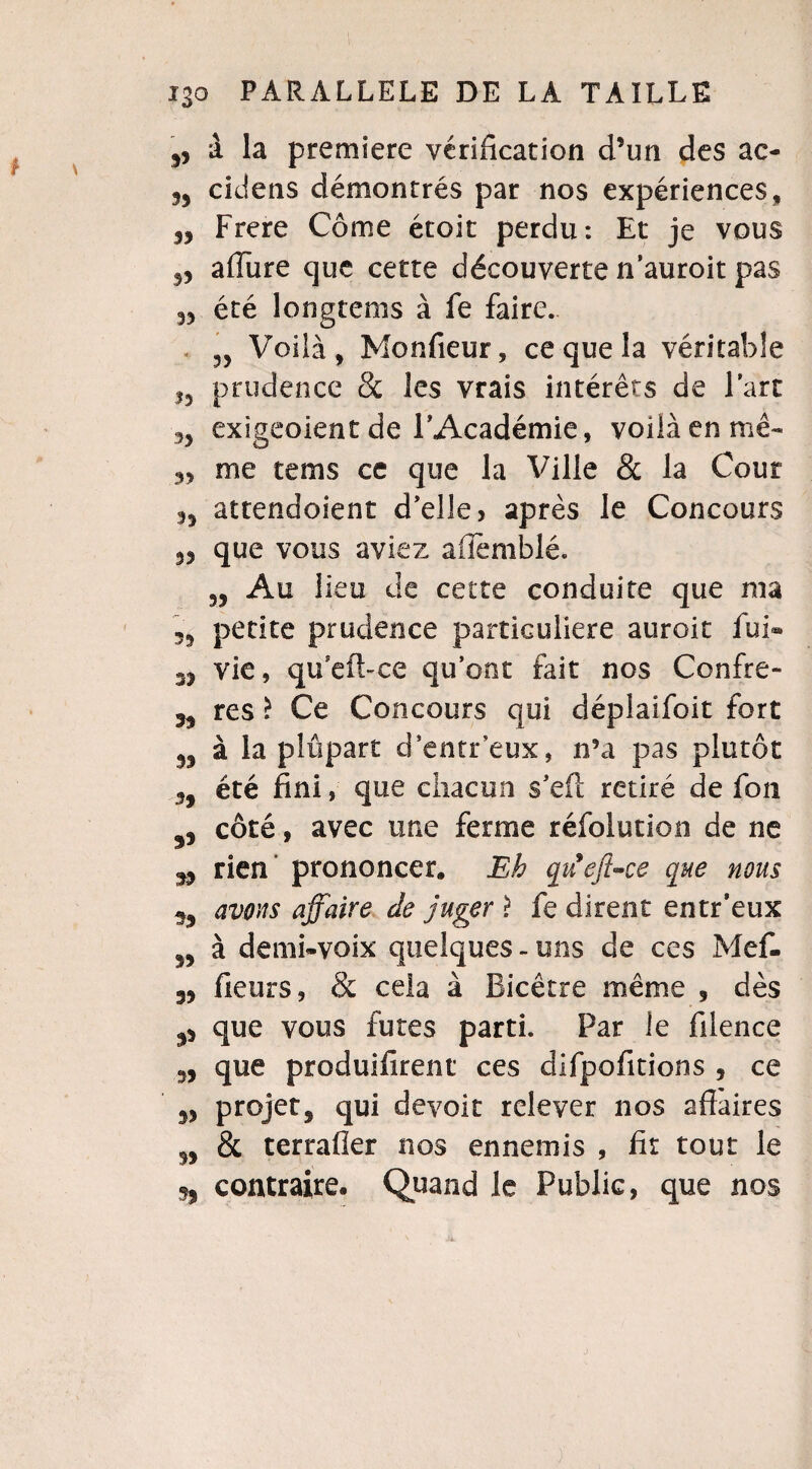 5, à la première vérification d’un des ac- cidens démontrés par nos expériences, 33 Frere Corne étoit perdu*. Et je vous 3, affure que cette découverte n’auroit pas „ été longtems à fe faire. < Voilà, Monfieur, ce que la véritable ,3 prudence & les vrais intérêts de l’art 3, exigeoient de F Académie, voilà en mê- 33 me tems ce que la Ville & la Cour 33 attendoient d’elle, après le Concours 33 que vous aviez afièmblé. 55 Au lieu de cette conduite que ma 33 petite prudence particulière auroit fui® vie, qu’efbce qu’ont fait nos Confre- 33 res £ Ce Concours qui déplaifoit fort 33 à la plupart d'entr’eux, n5a pas plutôt 3, été fini, que chacun s’eft retiré de fou côté, avec une ferme réfolution de ne J9 rien’ prononcer. Eh quejt-ce que nous avons affaire de juger î fe dirent entr’eux 53 à demi-voix quelques - uns de ces Mef- 3, fieurs, & cela à Eicêtre même , dès p que vous fûtes parti. Far le filence 3, que produifirent ces dlfpofitions 3 ce 33 projet^ qui devoir relever nos affaires n & terraffer nos ennemis , fit tout le 55 contraire. Quand le Public, que nos