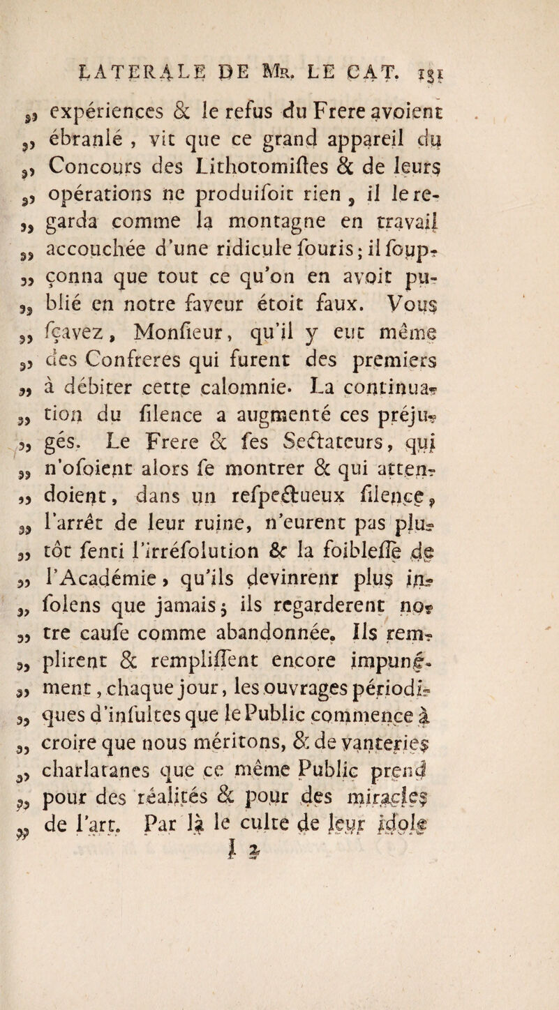 99 expériences & le refus du Frere avoient 9, ébranlé , vit que ce grand appareil du .p Concours des Lithotomiftes & de leurs opérations ne produifoit rien 5 il lere- „ garda comme la montagne en travail accouchée d’une ridicule fouris; il foiip- 35 çonna que tout ce qu’on en avoir pu» 33 blié en notre faveur étoit faux. Vous 33 feavez, Monfieur, qu’il y eut meme S5 des Confrères qui furent des premiers 33 à débiter cette calomnie* La continua? 33 tion du filence a augmenté ces préju? 33 gés. Le Frere 8c fes Seélateurs, qui 33 n’ofoient alors fe montrer 8c qui atten? 33 doient, dans un refpeftueux filence 9 33 l’arrêt de leur ruine, n’eurent pas plu- 33 tôt fenti rirréfolution &c la foiblefie de 3> l’Académie > qu’ils devinrent plus in- 3, folens que jamais 3 ils regardèrent no« 33 tre caufe comme abandonnée. Ils rem- 3, plirent 8c remplirent encore impunf* 33 ment, chaque jour, les ouvrages périodir- 33 ques d’infultes que le Public commence à 33 croire que nous méritons, 8: de vanteriez 33 charlaranes que ce même Public prend pour des réalités & pour des miracle®
