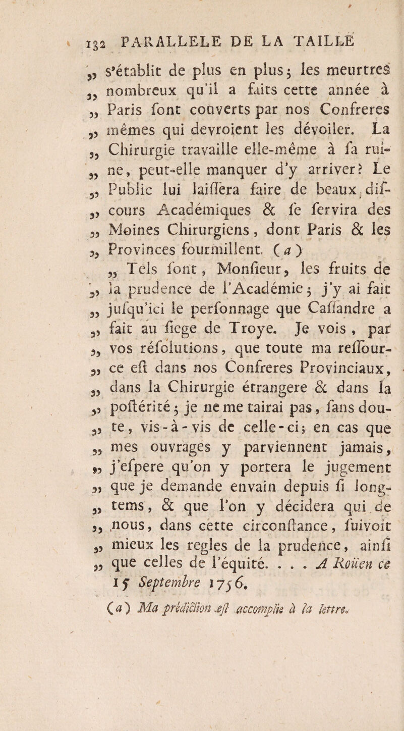 „ s’établit de plus en plus 5 les meurtres 5 nombreux qu’il a faits cette année à Paris font couverts par nos Confrères 35 mêmes qui deyroient les dévoiler. La 55 Chirurgie travaille elle-même à fa rui- 55 ne, peut-elle manquer d y arriver? Le Public lui laifîèra faire de beaux, dif- 35 cours Académiques & fe fcrvira des 35 Moines Chirurgiens, dont Paris & les 33 Provinces fourmillent. Ça) 55 Tels font, Monfieur 5 les fruits de 55 la prudence de l'Académie 5 j’y ai fait 35 jufqu’ici le perfonnage que Cafiandre a 55 fait au fiege de Troye. Je vois , par 35 vos réfoltitions, que toute ma rellour- 35 ce efl: dans nos Confrères Provinciaux, 35 dans la Chirurgie étrangère Sc dans la 35 poftérité 5 je ne me tairai pas, fans dou- 35 te, vis-à-vis de celle-ci 5 en cas que 35 mes ouvrages y parviennent jamais, j’efpere qu’on y portera le jugement 3, que je demande envahi depuis li long- 35 tems, & que l’on y décidera qui de 33 nous, dans cette circonftance, fuivoit 35 mieux les réglés de la prudence, ainfl 35 que celles de l’équité. . . . A Rouen ce 1 y Septembre 175 6, Ça) Ma prédiction jfi accomplie à la lettre.