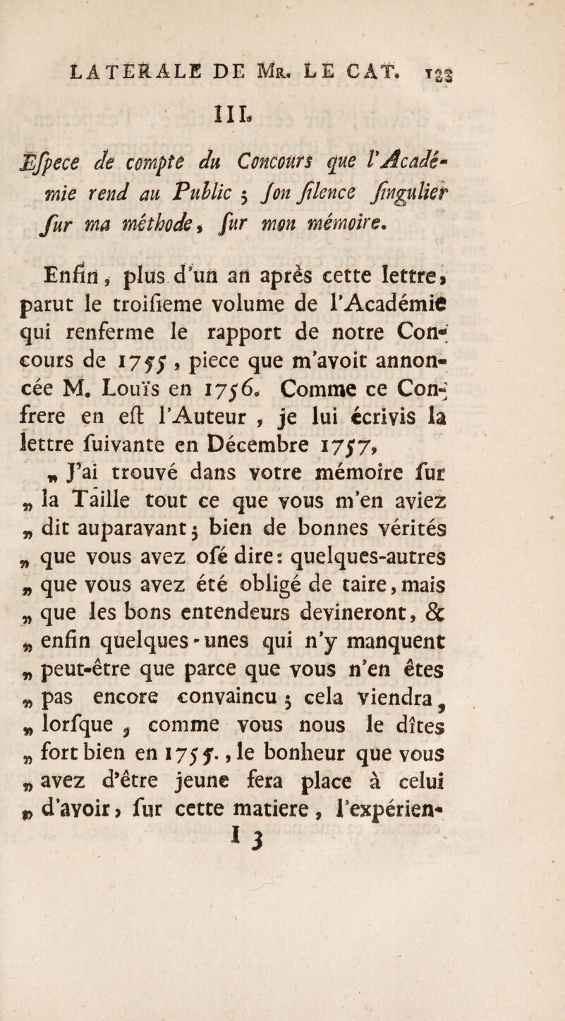 1IL Éfpece de compte du Concours que l’Acadé¬ mie rend au Public ; Jon Jîlence fagulier fur ma méthode, fur mon mémoire. Enfin, plus d’un an après cette lettre, parut le troifieme volume de l’Académie qui renferme le rapport de notre Con¬ cours de 1755 , P>ece que m’avoit annon¬ cée M. Louis en 1756. Comme ce Con-; frere en efl: l’Auteur , je lui écrivis la lettre fuivante en Décembre 1757, „ J’ai trouvé dans votre mémoire fur „ la Taille tout ce que vous m’en aviez „ dit auparavant} bien de bonnes vérités „ que vous avez ofédire: quelques-autres „ que vous avez été obligé de taire, mais „ que les bons entendeurs devineront, 8c „ enfin quelques-unes qui n’y manquent „ peut-être que parce que vous n’en êtes „ pas encore convaincu 5 cela viendra. „ lorfque ? comme vous nous le dîtes „ fort bien en 17$ f., le bonheur que vous „ avez d’être jeune fera place à celui „ d’avoir > fur cette matière , l’expérien-