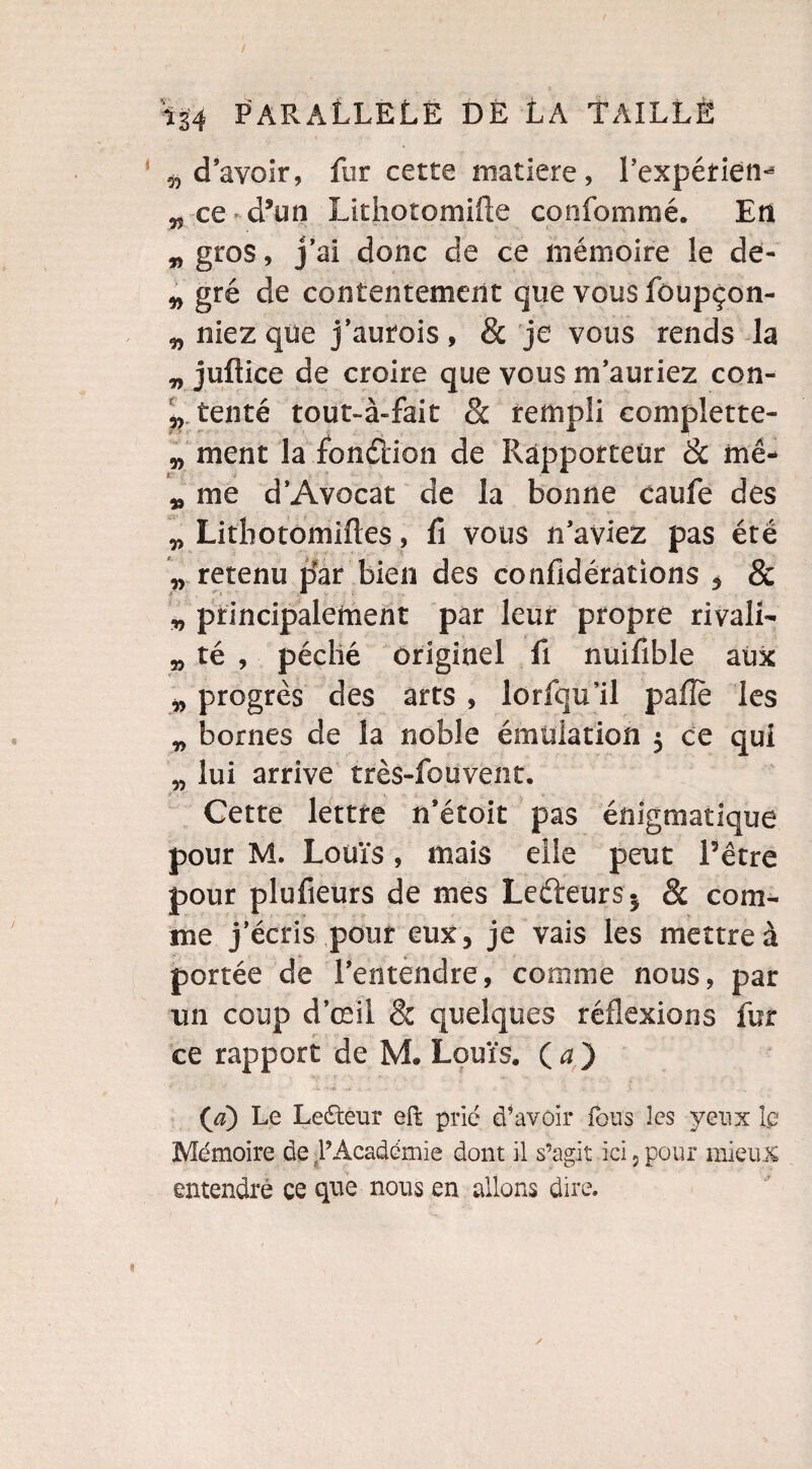 / is4 PARALLELE DÉ LA TAILLÉ d’avoir, fur cette matière, l’expérien- r, ce d’un Lithotomifte confommé. En „ gros, j’ai donc de ce mémoire le de- „ gré de contentement que vous fôupçon- „ niez que j’autois, & je vous rends la „ juftice de croire que vous m’auriez con- „ tenté tout-à-fait & rempli complette- „ ment la fondion de Rapporteur 8c me- „ me d’Avocat de la bonne caufe des „ Litbotomiftes, û vous n’aviez pas été „ retenu p'ar bien des confidérations , & „ principalement par leur propre rivali- a, té , péché originel fi nuifible aux „ progrès des arts , lorfqu’il pafîe les „ bornes de la noble émulation $ ce qui „ lui arrive très-foüvent. Cette lettre n’étoit pas énigmatique pour M. Louïs, mais elle peut Pêtre pour plufieurs de mes Ledeurs* 8c com¬ me j’écris pour eux, je vais les mettre à portée de l’entendre, comme nous, par un coup d’œil & quelques réflexions fur ce rapport de M. Louis. O) (a) Le Lecteur efk prié cTavoir fous les yeux Le Mémoire de -PAcadémie dont il s’agit ici,pour mieux entendre ce que nous en allons dire.