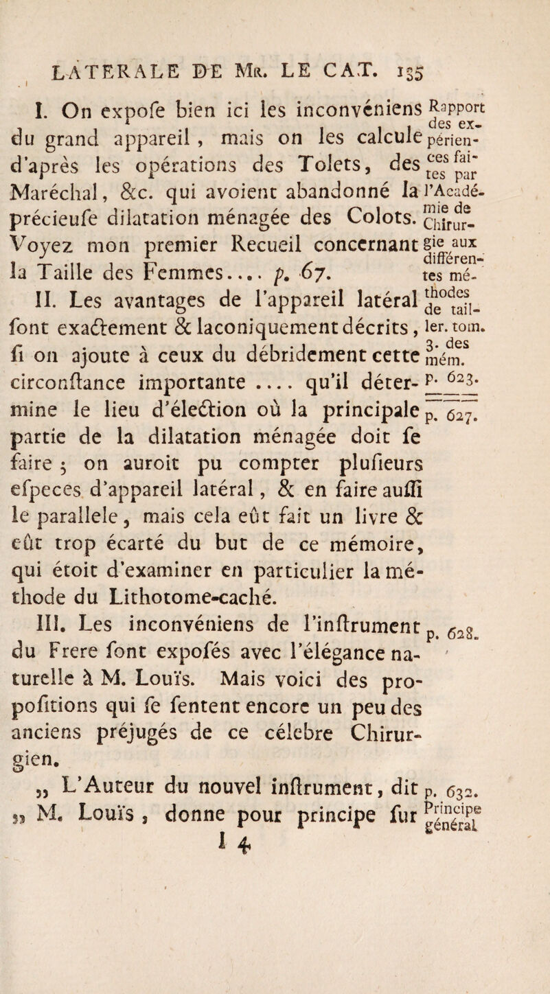 I. On expofe bien ici les inconvéniens Rapport i cl es ex- du grand appareil, mais on les calculepérien- d’après les opérations des Tolets, des tc^s ^ Maréchal, &c. qui avoient abandonné lai’Acadé- précieufe dilatation ménagée des Colots, ciarur- Voyez mon premier Recueil concernant §|^,aux J * differen- la Taille des Femmes.... p. 67. tes mé- II. Les avantages de l’appareil latéral font exactement & laconiquement décrits, 1er. tom. fi on ajoute à ceux du débridement cette mém.S circonftance importante .... qu’il déter- J7__12JL* mine le lieu d’éleétion où la principale partie de la dilatation ménagée doit fe faire 5 on auroit pu compter plufieurs efpeces d’appareil latéral, & en faire aufli le parallèle, mais cela eût fait un livre & eut trop écarté du but de ce mémoire, qui étoit d’examiner en particulier la mé¬ thode du Lithotome-caché. III. Les inconvéniens de l’inftrument n p* du Frere font expofés avec l’élégance na¬ turelle à M. Louis. Mais voici des pro¬ portions qui fe fentent encore un peu des anciens préjugés de ce célébré Chirur- 628» gien. „ L’Auteur du nouvel inürument, dit p. 632. 53 M. Louïs 5 donne pour principe fur ^'néraf