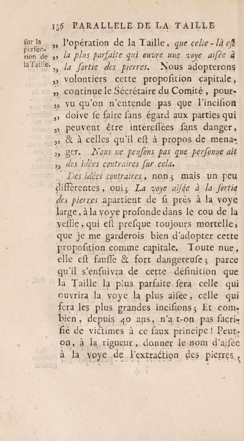 fur îa ri on de U Taille. ■ « ■ ‘ \ i;5 PARALLELE DE LA TAILLE n « * ; , • 55 l’opération de la T aille, que celle-là ejt 35 la plus parfaite qui ouvre une voye aifée à 55 la fortie des pierres. Nous adopterons 35 volontiers cette propofition capitale, 55 continue le Sécrétaire du Comité , pour» 33 vu qu’on n’entende pas que rincifion 33 doive fe faire fans égard aux parties qui 35 peuvent être intéreffées fans danger, 33 & à celles qu’il eft à propos de mena* -5 ger. Nous ne penfons pas que perfomie ait 33 des idées contraires fur cela. Des idées contraires, non 5 niais un peu differentes, oui 5 La voye aijée à la fortie des pierres appartient de fi près à la voye. large, à la voye profonde dans le cou de la yeffiefqui eft prefque toujours mortelles que je me garderois bien d’adopter cette propofstion comme capitale. Toute nue, elle eft fauffe & fort dangereufe 5 parce qu’il s’enfuivra 4e cette définition que la Taille la plus parfaite fera celle qui ouvrira la voye la plus aifée, celle qui fera les plus grandes incifions 5 Et com¬ bien , depuis 40 ans, n’a t-on pas facri« fié de vidtimes a ce faux principe ! Peut- on, à la rigueur, donner le nom d'aifée à la voye de l’extraéiiçn des pierres., rr /