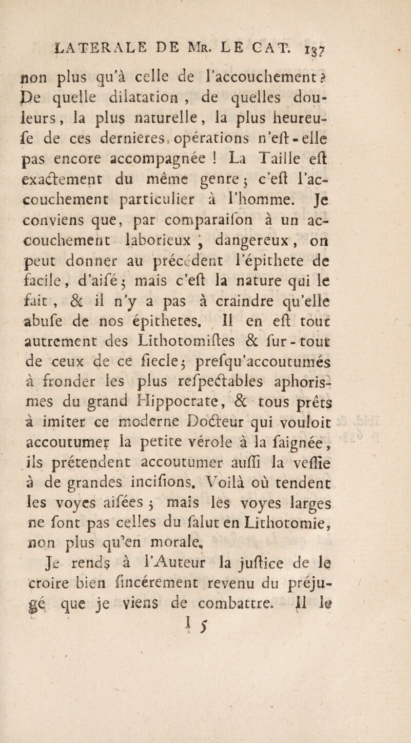 non plus qu’à celle de l'accouchement > De quelle dilatation , de quelles dou¬ leurs , la plus naturelle, la plus heureu- fe de ces dernieres opérations n’eil-elle pas encore accompagnée ! La Taille efl exactement du même genre 5 c’eft l'ac¬ couchement particulier à l’homme. Je conviens que, par comparaifon à un ac¬ couchement laborieux , dangereux , on peut donner au precedent 1 epithete de facile, d’aifé; mais c’eft la nature qui le fait , & il n y a pas à craindre qu’elle abufe de nos épithetes. Il en efl tout autrement des Lithotomifles & fur-tout de ceux de ce iiecle 5 prefqu’accoutumés à fronder les plus refpeélables aphoris¬ mes du grand Hippocrate, & tous prêts à imiter ce moderne Doéleur quTvouloit accoutumer la petite vérole à la faignée, ils prétendent accoutumer aufîî la vefîle à de grandes incifions. Voilà où tendent les voyes aifées $ mais les voyes larges ne font pas celles du falut en Lithotomie, non plus qu'en morale* Je rends à l’Auteur la juflice de le croire bien fincérement revenu du préju¬ gé que je viens de combattre, il h I 5