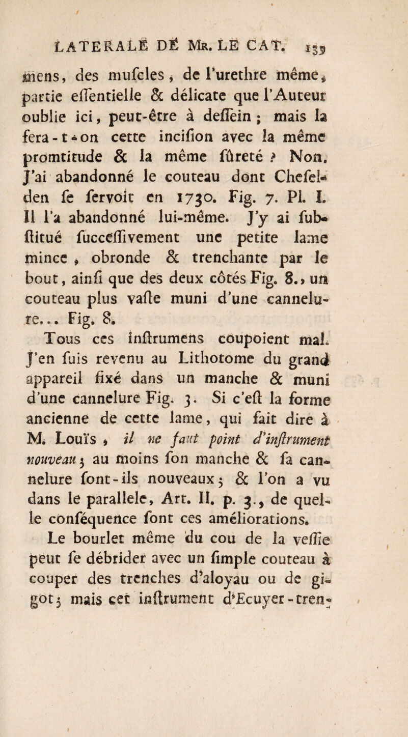 / LATERALE DË Mr. LE CAT. mens, des mufeles , de l’urethre même,» partie eiïentielle & délicate que l’Auteur oublie ici, peut-être à defîèin ; mais la fera-t-on cette incifion avec la même promtitude & la même fûreté ? Non. J’ai abandonné le couteau dont Chefel- den fe fervok en 1730. Fig. 7. PL I. Il l’a abandonné lui-même. J’y ai fub* ftitué fuccdfivement une petite lame mince , obronde & trenchante par le bout, ainfi que des deux côtés Fig. 8.> un couteau plus vafle muni d’une cannelu¬ re... Fig. 8. Tous ces inftrumens coupoient maL J’en fuis revenu au Lithotome du grand appareil fixé dans un manche & muni d’une cannelure Fig. 3. Si c’eft la forme ancienne de cette lame, qui fait dire à Mi Louïs , il ne faut point cl’injirument nouveau 3 au moins fon manche & fa can¬ nelure font-ils nouveaux 5 & Ion a vu dans le parallèle, Art. II. p. 3., de quel¬ le cônféquence font ces améliorations. Le bourlet même du cou de la veffie peut fe débrider avec un fimple couteau à couper des trenches d’aloyau ou de gi¬
