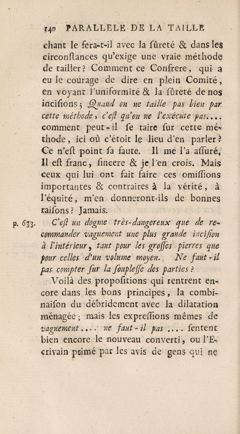 chant le fera-tdl avec la fureté St dans les circonftances qu’exige une vraie méthode de tailler \ Comment ce Confrère, qui a eu le courage de dire en plein Comité, en voyant l'uniformité & la fûreté de nos incifions} §htand on ne taille pas lien par cette méthode, c'eft qu'on ne Vexécute pas,... comment peut-il fe taire fur cette mé* thode , ici où c’étoit le dieu d’en parler * Ce n’eft point fa faute. Il me l’a alluré. Il eft franc 5 fmcere & je l’en crois. Mais ceux qui lui ont fait faire ces omiffions importantes & contraires à la vérité, à l’équité, m en donneront-ils de bonnes raifons? Jamais. <5gg. Ceft un dogme très-dangereux que de re- commander vaguement une plus grande incifion à lyintérieur, tant pour les greffes pierres que pour celles d'un volume moyen. Ne faut - il pas compter fur la foupleffe des parties ? Voilà des propofitions qui rentrent en¬ core dans les bons principes, la combi¬ nai fon du débridement avec la dilatation ménagée ; mais les expredions mêmes de vaguement.... ne faut - il pas .... fentent bien encore îe nouveau converti, ou TE« erivain primé par les avis de gens qui ne