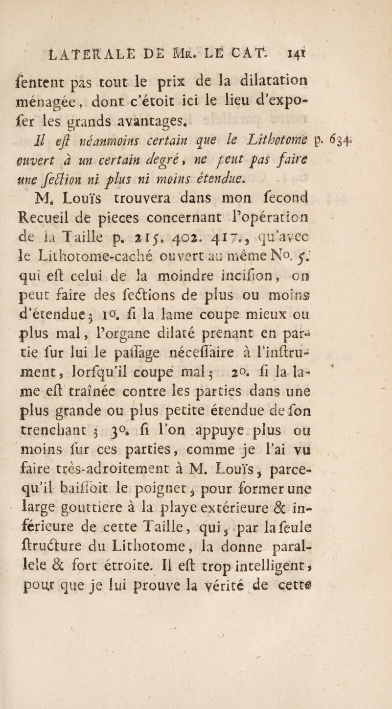 Tentent pas tout le prix de la dilatation ménagée, dont c’étoit ici le lieu d’expo- fer les grands avantages. Il efl néanmoins certain que le Lithotome p. 6340 ouvert à un certain degré, ne peut pas faire une feélion ni plus ni moins étendue. Mè Louïs trouvera dans mon fécond Recueil de pièces concernant l’opération de la Taille p, 215. 402. 417c, qu’avec le Lithotome-caché ouvert au meme No. y. qui efl; celui de la moindre incifion, on peut faire des ferions de plus ou moins d’étendue 5 io. fi la lame coupe mieux ou plus mal, l’organe dilaté prenant en par^ tie fur lui le paiTage néceiïaire à l’inftru- ment, lorfqu’il coupe mal5 2°. fi la la¬ me efl traînée contre les parties dans une plus grande ou plus petite étendue ciefon trenchant 3 30. fi l’on appuyé plus ou moins fur ces parties, comme je l’ai vu faire très-adroitement à M. Louïs > parce- qu’il baifioit le poignet 3 pour former une large gouttière à la playe extérieure 8c in¬ férieure de cette Taille, qui^ par la feule ftruéfure du Lithotome, la donne paral¬ lèle 8c fort étroite. Il efl trop intelligent * pour que je lui prouve la vérité de cetti