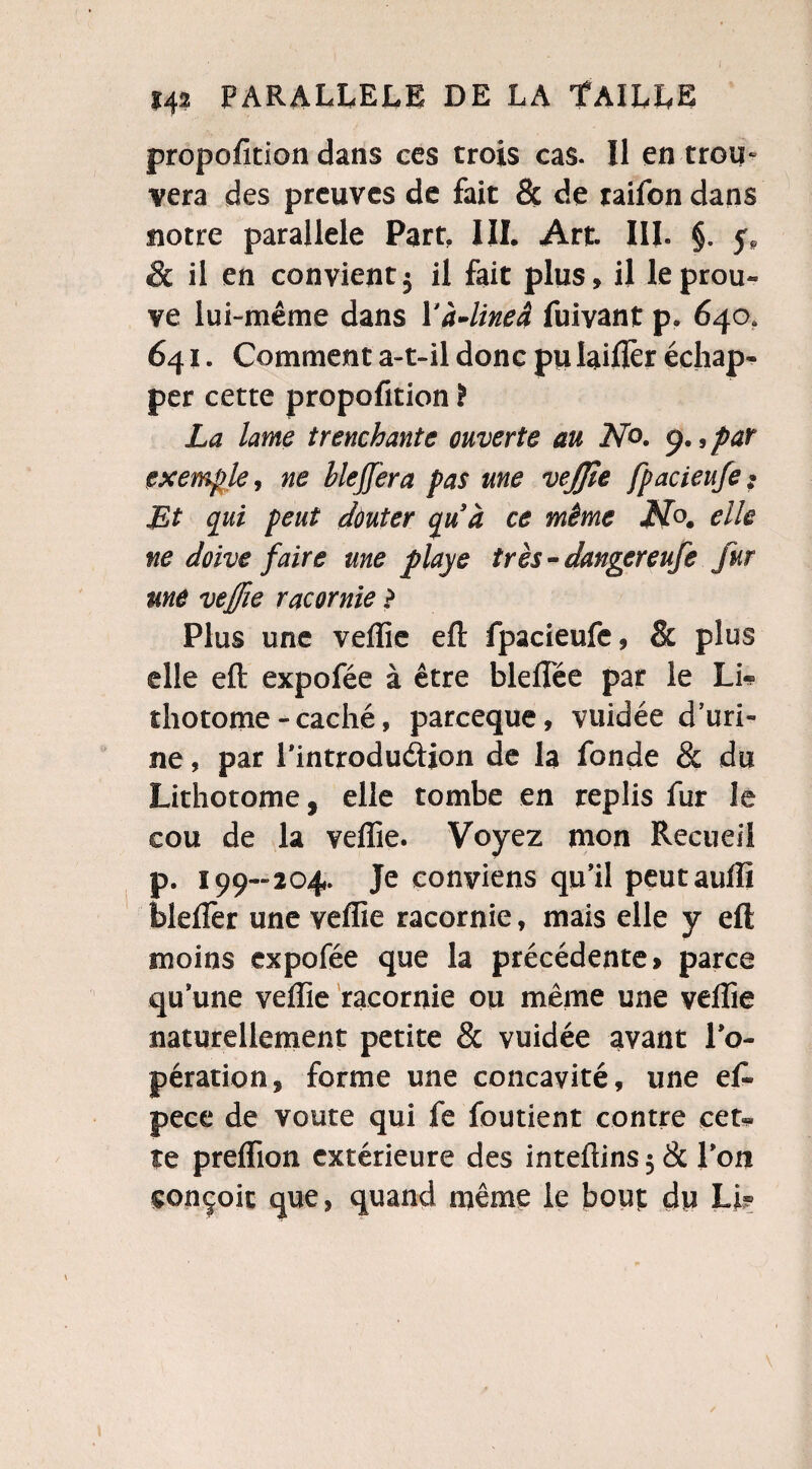 proportion dans ces trois cas. Il en trou¬ vera des preuves de fait & de raifon dans notre parallèle Part, III. Art. III. §. y? & il en convient5 il fait plus, il le prou* ve lui-même dans Yà-lineâ fuivant p. 640. 641. Comment a-t-il donc pu laiflèr échap¬ per cette propofition ï La lame trenchante ouverte au No. p., par exemple, ne Mefjera pas une vejjle fpacieufe$ Et qui peut dùuter quà ce même N®, elle ne doive faire me playe très-dangereufe fur une veffie racornie > Plus une veffie eft fpacieufe, & plus elle eft expofée à être bleftee par le Li-? îhotome - caché, pareeque, vuidée d'uri¬ ne , par i'introdudion de la fonde & du Lithotome, elle tombe en replis fur le cou de la veffie. Voyez mon Recueil p. 199-204. Je conviens qu'il peutauffi blefîer une veffie racornie, mais elle y eft moins expofée que la précédente» parce qu'une veffie racornie ou même une veffie naturellement petite & vuidée avant l’o¬ pération, forme une concavité, une ef. pece de voûte qui fe foutient contre cet¬ te preffion extérieure des inteftins $ & l'on conçoit que, quand même le bout du Lk