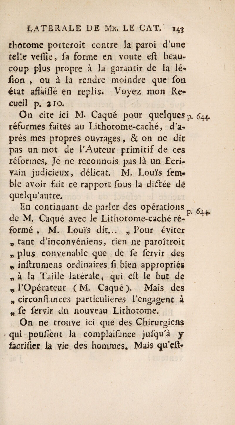 thotome porteroit centre la paroi d’une telle yeflie, fa forme en voûte eft beau¬ coup plus propre à la garantir de la lé* iîon , ou à la rendre moindre que fon état aflâifle en replis. Voyez mon Re¬ cueil p. 210. On cite ici M. Caqué pour quelques p. 544. réformes faites au Lithotome-caché, d’a¬ près mes propres ouvrages, & on ne dit pas un mot de PAuteur primitif de ces réformes. Je ne reconnois pas là un Ecri¬ vain judicieux, délicat. M. Louïs fem- ble avoir fait ce rapport fous la diftée de quelqu’autre. En continuant de parler des opérations ^ de M. Caqué avec le Lithotome-caché ré¬ formé , M. Louïs dit... „ Pour éviter * tant d’inconvéniens, rien ne paroîtroit 9 plus convenable que de fe fervir des 9 inftrumens ordinaires fi bien appropriés „ à la Taille latérale, qui efl le but de 9 l’Opérateur ( M. Caqué ). Mais des n circonitances particulières l’engagent à 9 fe fervir du nouveau Lithotome. On ne trouve ici que des Chirurgiens • qui pouffent la complaifance jufqu’à y facrificr la vie des hommes. Mais qu’eft-