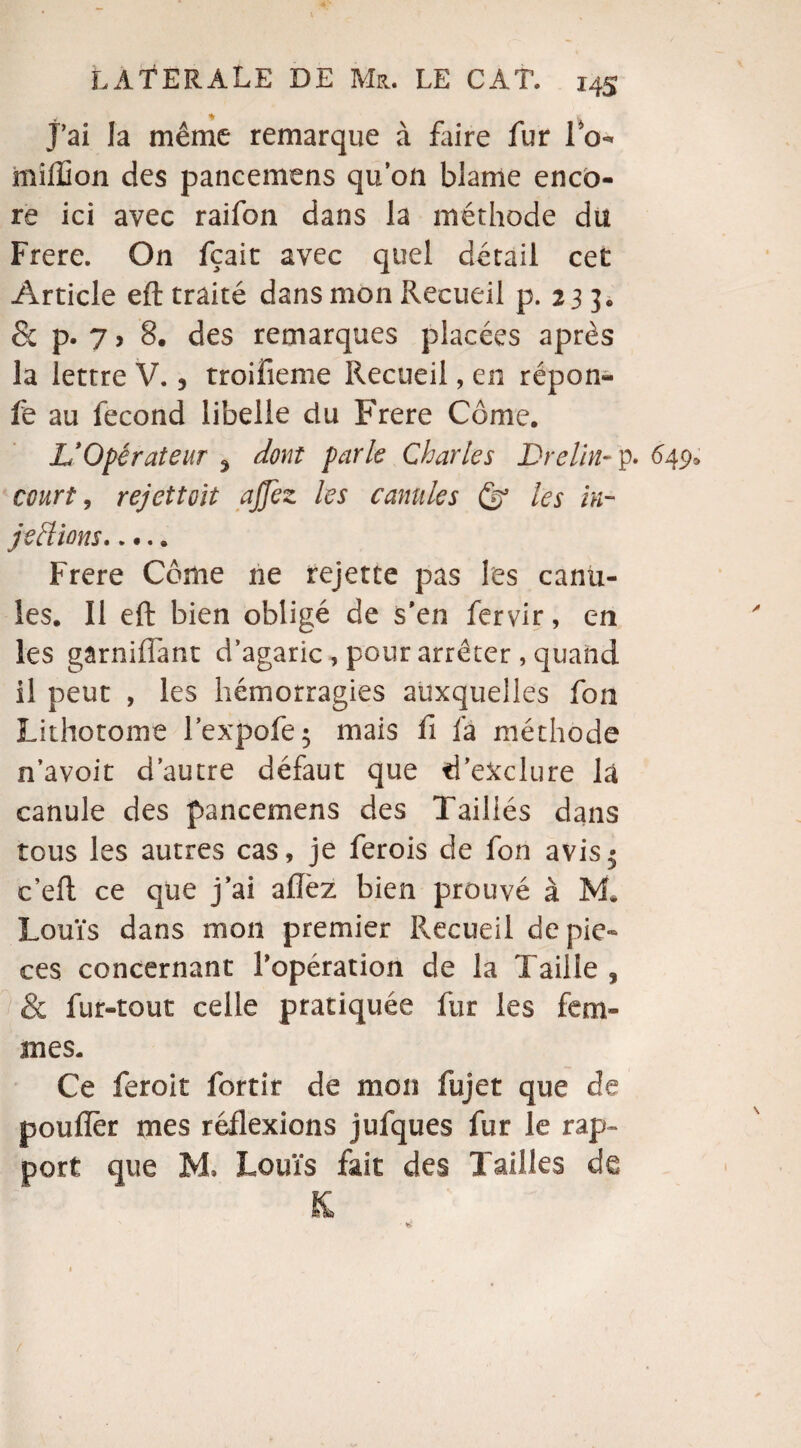 j’ai la même remarque à faire fur lo- million des pancemens qu’on blâme enco¬ re ici avec raifon dans la méthode du Frere. On fçait avec quel détail cet Article eft traité dans mon Recueil p.233. & p. 7, 8. des remarques placées après la lettre V. 3 troifieme Recueil, en répon- fe au fécond libelle du Frere Corne. V Opérateur 5 dont parle Charles Dre lin- p. 649, court, rejettoit ajjez les canules & les in- jeftions. Frere Côme ne rejette pas les canu¬ les. Il eft bien obligé de s’en fervir, en les gârniflant d’agaric, pour arrêter , quand il peut , les hémorragies auxquelles fon Lithotome Fexpofej mais fi fa méthode n’avoit d’autre défaut que d’exclure là canule des pancemens des Taillés dans tous les autres cas, je ferois de fon avis.; c’eft ce que j’ai allez bien prouvé à M* Louïs dans mon premier Recueil de piè¬ ces concernant l’opération de la Taille 3 & fur-tout celle pratiquée fur les fem¬ mes. Ce feroit fortir de mon fujet que de pouiïèr mes réflexions jufques fur le rap¬ port que M, Louïs fait des Tailles de K