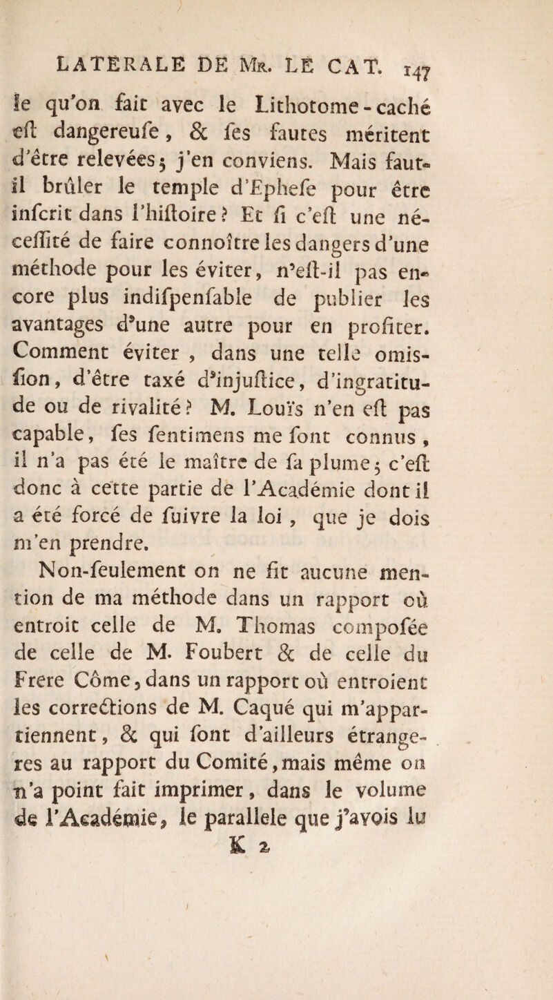 le qu’on fait avec le Lithotome-caché eft dangereufe, & fes fautes méritent d’étre relevées; j’en conviens. Mais faut- il brûler le temple d’Ephefe pour être infcrit dans I’hilloire ? Et fi c’eft une né- ceftité de faire connoître les dangers d’une méthode pour les éviter, n’eft-il pas en¬ core plus indifpenfable de publier les avantages d’une autre pour en profiter. Comment éviter , dans une telle omis¬ sion, d’être taxé d’injuftice, d’ingratitu¬ de ou de rivalité ? M. Louïs n’en eft pas capable, fes fentimens me font connus, il n’a pas été le maître de fa plume; c’eft donc à cette partie de l’Académie dont il a été forcé de fuivre la loi , que je dois m'en prendre. Non-feulement on ne fit aucune men¬ tion de ma méthode dans un rapport où entroit celle de M. Thomas compofée de celle de M. Foubert & de celle du Frere Corne, dans un rapport où entroient les corrections de M. Caqué qui m’appar¬ tiennent , de qui font d’ailleurs étrangè¬ res au rapport du Comité,mais même on n’a point fait imprimer, dans le volume de l’Académie, le parallèle que j’ayois lu