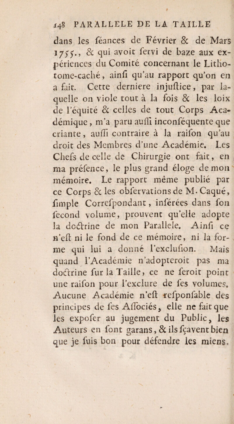 dans les féances de Février & de Mars 1755., 8c qui avait fervi de baze aux ex¬ périences du Comité concernant le Litho- tome-caché, ainfi qu’au rapport qu’on en a fait. Cette derniere injuftice, par la¬ quelle on viole tout à la fois 8c les loix de l’équité 8c celles de tout Corps Aca« démique, m’a paru auffi inconféquente que criante, auffi contraire à la raifon qu’au droit des Membres d’une Académie. Les Chefs de celle de Chirurgie ont fait, en ma préfence, le plus grand éloge démon mémoire. Le rapport même publié par ce Corps 8c les obfervationsde M.Caque, jfimpie Correfpondant, inférées dans fcn fécond volume, prouvent quelle adopte la dodfrine cle mon Parallèle. Ainfi ce n’eft ni le fond de ce mémoire, ni la for¬ me qui lui a donné Pexclufion. Mais quand l’Académie n’adopteroit pas ma doctrine fut la Taille> ce ne feroit point une raifon pour l’exclure de fes volumes* Aucune Académie n’eft refponfablc des principes de les Aflociés, elle ne fait que les expofer au jugement du Public 3 les Auteurs en font garans ,& ils fcavent bien que je fuis bon pour défendre les miens.