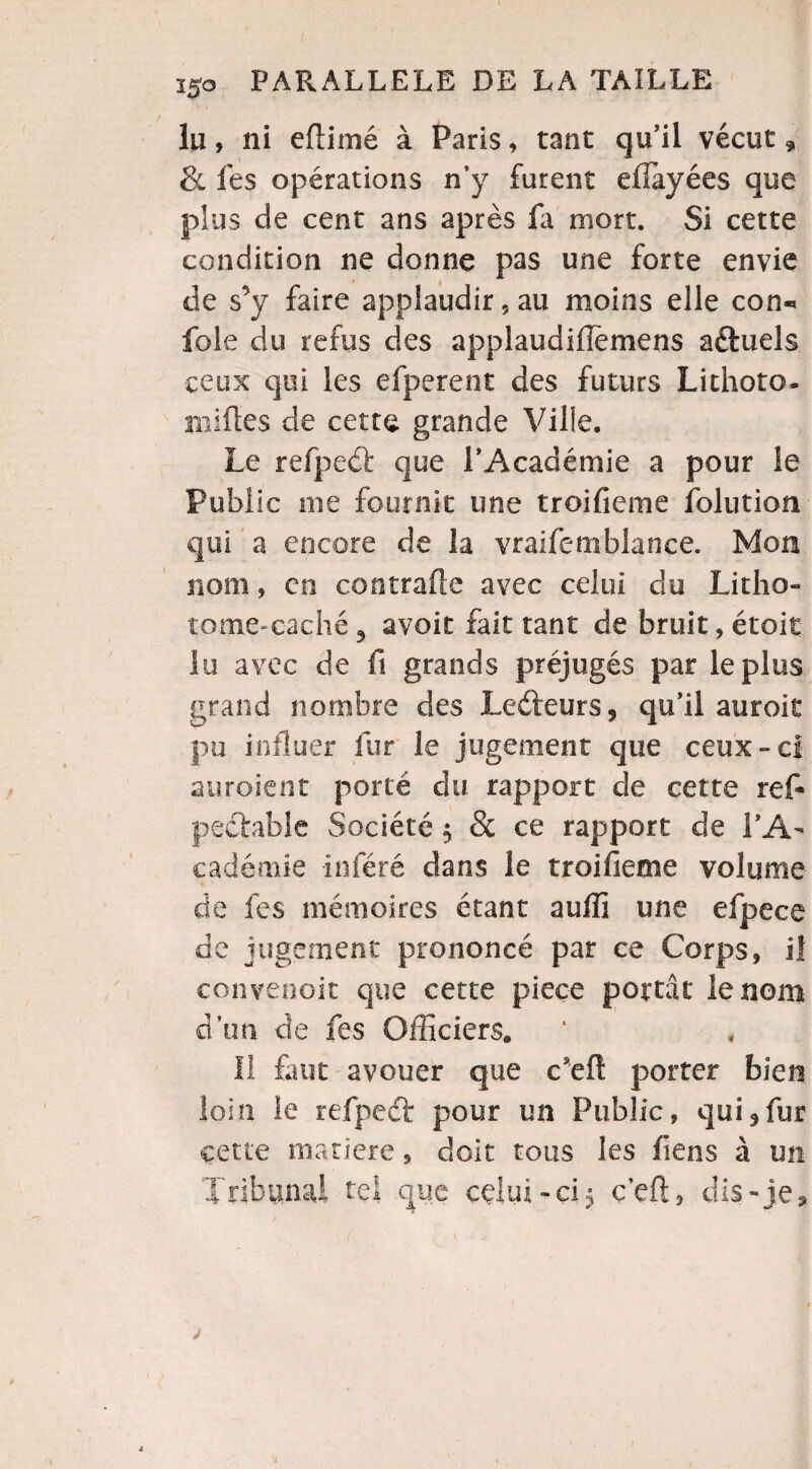 lu, ni efiirné à Paris » tant qu’il vécut, & lés opérations n’y furent efiayées que plus de cent ans après la mort. Si cette condition ne donne pas une forte envie de s’y faire applaudir, au moins elle con« foie du refus des applaudiflèmens aéfuels ceux qui les efperent des futurs Lithoto- milles de cette grande Ville. Le reipccï que l’Académie a pour le Public nie fournit une troifieme folution qui a encore de la vraifemblance. Mon nom, en contrafle avec celui du Litho- tome-cache ? avoit fait tant de bruit, étoit lu avec de fi grands préjugés par le plus grand nombre des Ledteurs, qu’il auroie pu influer fur le jugement que ceux-ci enrôlent porté du rapport de cette ref- pechble Société $ & ce rapport de l’A¬ cadémie Inféré dans le troifieme volume de les mémoires étant auffi une efpece de jugement prononcé par ce Corps, iî convenoit que cette pièce portât le nom dun de tes Officiers* II finit avouer que c’eft porter bien loin le refpeét pour un Public, qui 9 fur cette matière, doit tous les fiens à un