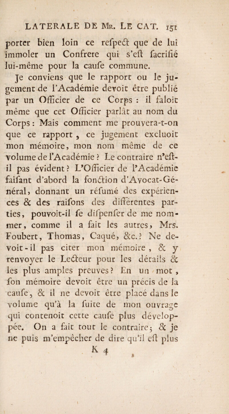 r LATERALE DE Mr. LE CAT. i5i porter bien loin ce refpeét que de lui immoler un Confrère qui s’eft facrifié lui-même pour la caufe commune. Je conviens que le rapport ou le ju¬ gement de l’Académie devoir être publié par un Officier de ce Corps : il faloit même que cet Officier parlât au nom du Corps : Mais comment me prouvera-t-on que ce rapport 5 ce jugement excluoit mon mémoire, mon nom même de ce volume de l’Académie ? Le contraire n’eft- il pas évident ? L’Officier de l’Académie faifant d’abord la fonction d’Ayocat-Gé¬ néral» donnant un réfumé des expérien¬ ces & des raifons des différentes par¬ ties, pouvoit-il fe difpenfer de me nom¬ mer, comme il a fait les autres* Mrs. Foubert, Thomas, Caqué, &c.? Ne de- voit-il pas citer mon mémoire , & y renvoyer le Leéteur pour les détails & les plus amples preuves? En un mot, fon mémoire devoir être un précis de la caufe 5 & il ne devoir être placé dans le volume qu’à la fuite de mon ouvrage qui contenoit cette caufe plus dévelop¬ pée, On a fait tout le contraire5 & je ne puis m’empêcher de dire qu’il eft plus 1
