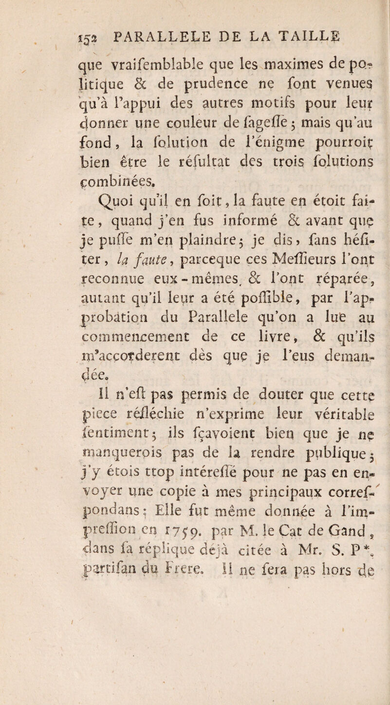 que vraifemblable que les maximes de po~ litique & de prudence ne font venues qu’à l’appui des autres motifs pour leur donner une couleur de làgelîe 5 mais qu’au fond 5 la fqlution de l’énigme pourroiç bien être le réfultat des trois fqlutions combinées. Quoi qu’il en fait , la faute en étoit fai¬ te, quand j’en fus informé 8c avant que je pu fié m’en plaindre 5 je dis» fans héfî- ter , la faute, parceque ces Meilleurs l’ont reconnue eux - mêmes, & l’ont réparée 3 autant qu’il leur a été poffible, par l'ap¬ probation du Parallèle qu’on a lue au commencement de ce livre, & qu’ils m’accoîderent dès que je l’eus deman¬ dée, 11 n’efl: pas permis de douter que cette pièce réfléchie n’exprime leur véritable ièntiment$ ils fçayoient bien que je ne manquerais pas de la rendre publique^ j’y étais trop intéreffé pour ne pas en en* voyer une copie à mes principaux correflé pondans * Elle fut même donnée à Lim- prefïïon en 1759, par M. le Çat de Gand , clans la réplique déjà citée à Mr. S. P*e partilao du frere. Il ne fera pas hors de /