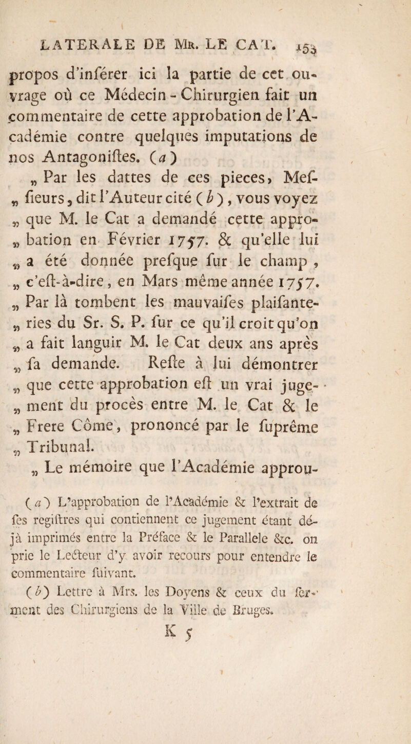 propos d’inférer ici la partie de cet ou¬ vrage où ce Médecin - Chirurgien fait un commentaire de cette approbation de l’A¬ cadémie contre quelques imputations de nos Antagonifles. (<2) „ Par les dattes de ces pièces > Met- „ fleurs 5 dit l’Auteur cité ( b ) , vous voyez w que M. le Cat a demandé cette appro- » bation en Février 1757. 8c qu’elle lui ^ a été donnée prefque fur le champ 9 „ c’eft-à-dire 5 en Mars même année 1757. „ Par là tombent les mauvaifes plaifante- „ ries du Sr. S. P. fur ce qu’il croit qu’on w a fait languir M. le Cat deux ans après „ fa demande. Relie à lui démontrer „ que cette approbation efl un vrai juge» • „ ment du procès entre M. le Cat & le „ Frere Corne, prononcé par le fuprême „ Tribunal. „ Le mémoire que l’Académie approu» {a') L’approbation de l’Académie & l’extrait de les regiftres qui contiennent ce jugement étant dé¬ jà imprimés entre la Préface & le Parallèle &c. on prie le Leéteur d’y avoir recours pour entendre le commentaire fui vaut. (£) Lettre à Mrs. les Doyens & ceux du 1er-' nient des Chirurgiens de la Ville de Bruges.