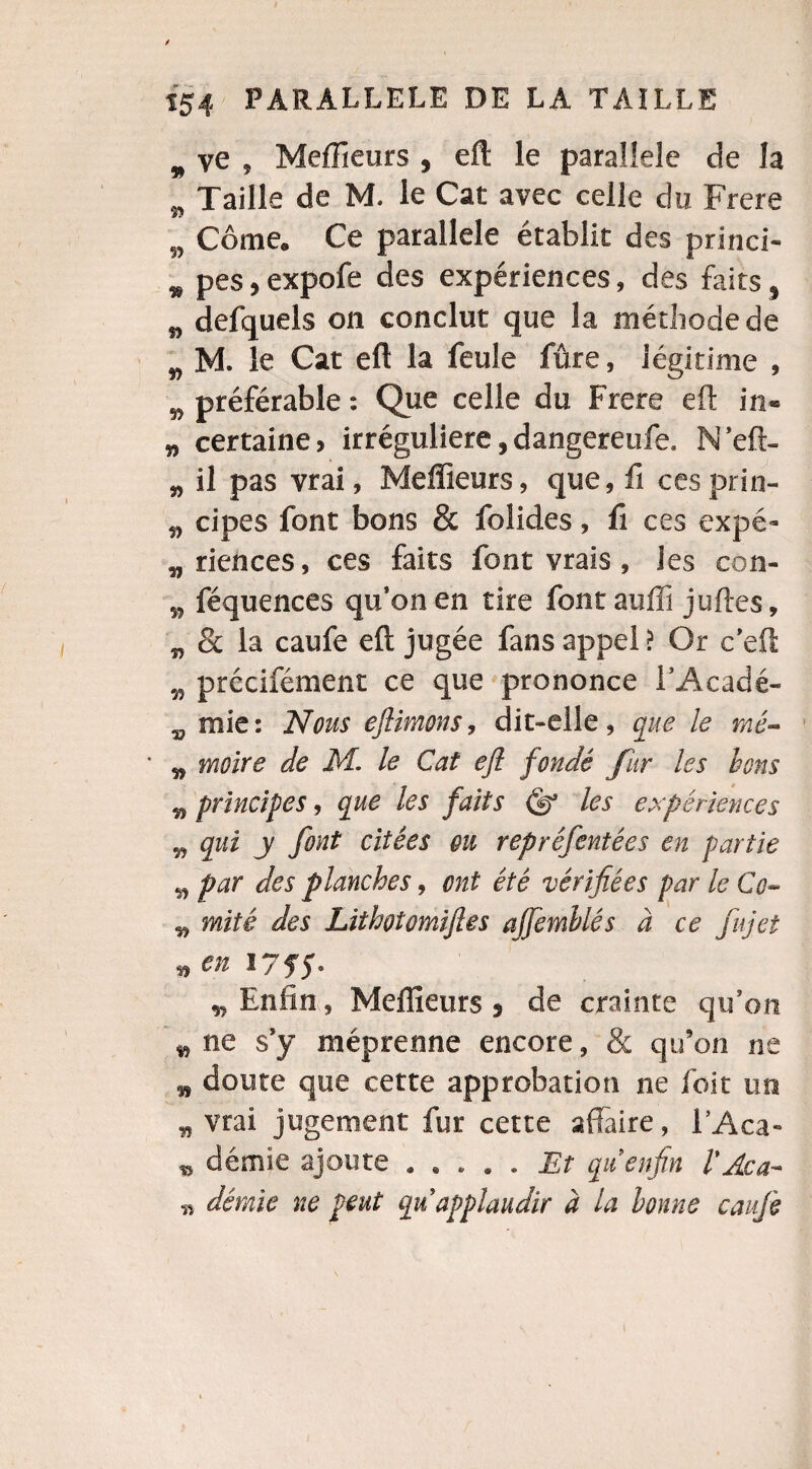m ve , Meilleurs , eil le parallèle de la _ Taille de M. le Cat avec celle du Frere #7 „ Côme. Ce parallèle établit des princi- w pes, expofe des expériences, des faits, „ defquels on conclut que la méthode de „ M. le Cat eft la feule fûre, légitime , w préférable : Que celle du Frere eft in- „ certaine, irrégulière,dangereufe. N’eft- „ il pas vrai, Meilleurs, que, fi cesprin- „ cipes font bons & folides , fi ces expé¬ riences, ces faits font vrais, les con- „ féquences qu’on en tire fontauffi juftes, „ St la caufe eft jugée fans appel ? Or c’eft „ précifément ce que prononce i’Acadé- „ mie: Nous eftimons, dit-elle, que le mé- ' „ moire de M. le Cat eft fondé fur les bons „ principes, que les faits Qy les expériences „ qui y font citées ou reprêfentées en partie „ par des planches, ont été vérifiées par le Co- „ mité des Lithotomift.es ajfemhlés à ce fujet „ en 175$. „ Enfin, Meilleurs s de crainte qu’on „ ne s’y méprenne encore, & qu’on ne „ doute que cette approbation ne foit un „ vrai jugement fur cette affaire, i’Aca- „ demie ajoute.Et qu enfin l'Aca- n démie ne peut qu’applaudir à la bonne caufe