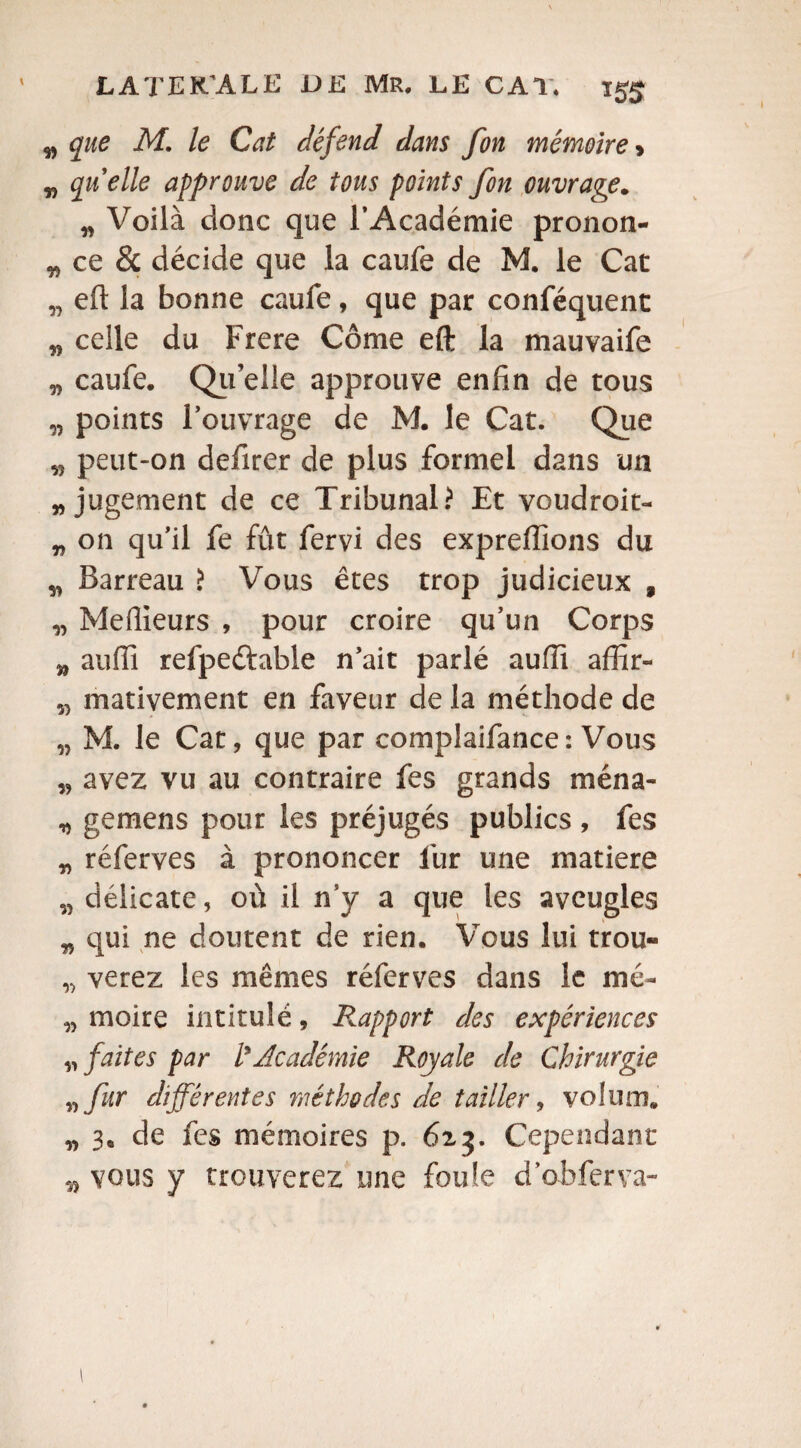 v que M. le Cat défend dans fon mémoire > „ quelle approuve de tous points fon ouvrage. „ Voilà donc que l’Académie pronon- wce& décide que la caufe de M. le Cac „ eft la bonne caufe, que par conféquent M celle du Frere Côme eft la mauvaife „ caufe. Qu’elle approuve enfin de tous „ points l’ouvrage de M. le Cat. Que peut-on defirer de plus formel dans un „ jugement de ce Tribunal? Et voudroit- „ on qu’il fe fût fervi des exprellions du „ Barreau > Vous êtes trop judicieux , „ Meilleurs , pour croire qu’un Corps 5, aufii refpeétable n’ait parlé auiïi afîîr- „ mativement en faveur de la méthode de w M. le Cat, que par complaifance: Vous „ avez vu au contraire fes grands ména- „ gemens pour les préjugés publics , fes „ réferves à prononcer lur une matière „ délicate, où il n’y a que les aveugles „ qui ne doutent de rien. Vous lui trou» „ verez les mêmes réferves dans le mé~ „ moire intitulé, Rapport des expériences „ faites par l'Académie Royale de Chirurgie „ fur différentes méthodes de tailler, voîiim. „ 3. de fes mémoires p. 613. Cependant vous y trouverez une foule d’obferva-