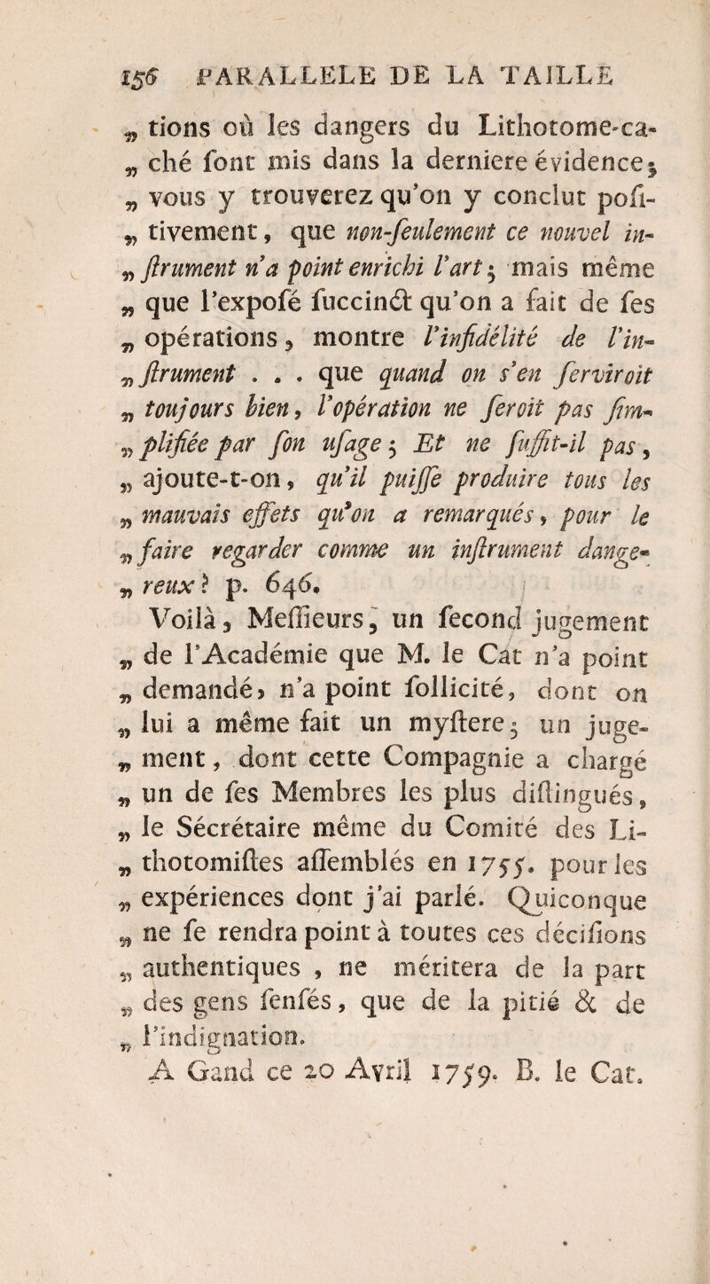 „ tiens où les dangers do Lithotome'ca» „ ché font mis dans la derniere évidence * v vous y trouverez qu'on y conclut pofi- rivement, que non-feulement ce nouvel in- n friment ri a point enrichi l'art $ mais même „ que l'expofé fuccinâ: qu'on a fait de fes „ opérations, montre Vinfidélité de Vin- firument . . . que quand on rien ferviroit v toujours bien y V opération ne fer oit pas fim- „ plifiée par fou ufage $ Et ne fu(fit-il pas , M ajoute-t-on, quil puijfe produire tous les n mauvais effets qrion a remarqués, pour le v faire regarder comme un inf riment dange* „ reux ? p. 646, Voilà3 Meilleurs, un fécond jugement „ de F Académie que M. le Car n'a point „ demandé* n'a point follicité, donc on 5, lui a même fait un myftere » un juge- „ ment, dont cette Compagnie a chargé „ un de fes Membres les plus diftingués » v le Sécrétaire meme du Comité des LL „ thotomiftes affemblés en 1755, pour les 5, expériences dont j'ai parlé. Quiconque ^ ne fe rendra point à toutes ces dédiions 5, authentiques , ne méritera de la part 55 des gens fenfés, que de la pitié & de n l'indignation. A Gand ce zo Avril 1759. B. le Cala