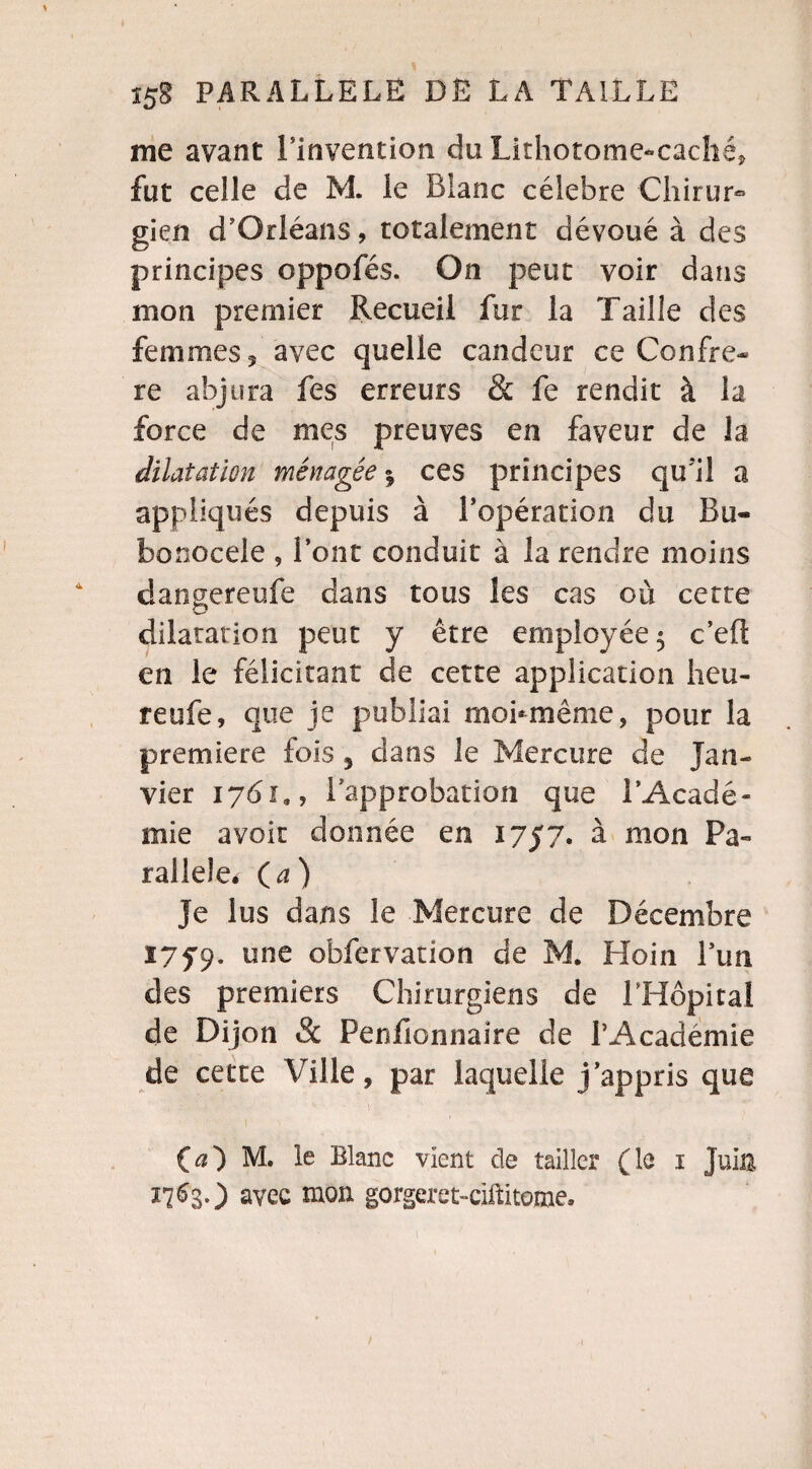 me avant 1 Invention du Lithotome-cacliéj fut celle de M. le Blanc célébré Chirur- gien d'Orléans, totalement dévoué à des principes oppofés. On peut voir dans mon premier Recueil fur la Taille des femmes 5 avec quelle candeur ce Confrè¬ re abjura fes erreurs & fe rendit à la force de mes preuves en faveur de la dilatation ménagée * ces principes qu'il a appliqués depuis à l’opération du Bu« bonocele , l’ont conduit à la rendre moins dangereufe dans tous les cas où cette dilatation peut y être employée 5 c’eft en le félicitant de cette application heu- reufe, que je publiai moi-même, pour la première fois 5 dans le Mercure de Jan¬ vier 1761,, l'approbation que l’Acadé¬ mie avoir donnée en 1757. à mon Pa¬ rallèle. O) Je lus dans le Mercure de Décembre I75'9. une obfervation de M. Hoin l’un des premiers Chirurgiens de l’Hôpital de Dijon & Penfionnaire de l’Académie de cette Ville, par laquelle j’appris que 00 M. le Blanc vient de tailler (le 1 Juin 17 ^3 0 avec mon gorgeret-ciftitome.