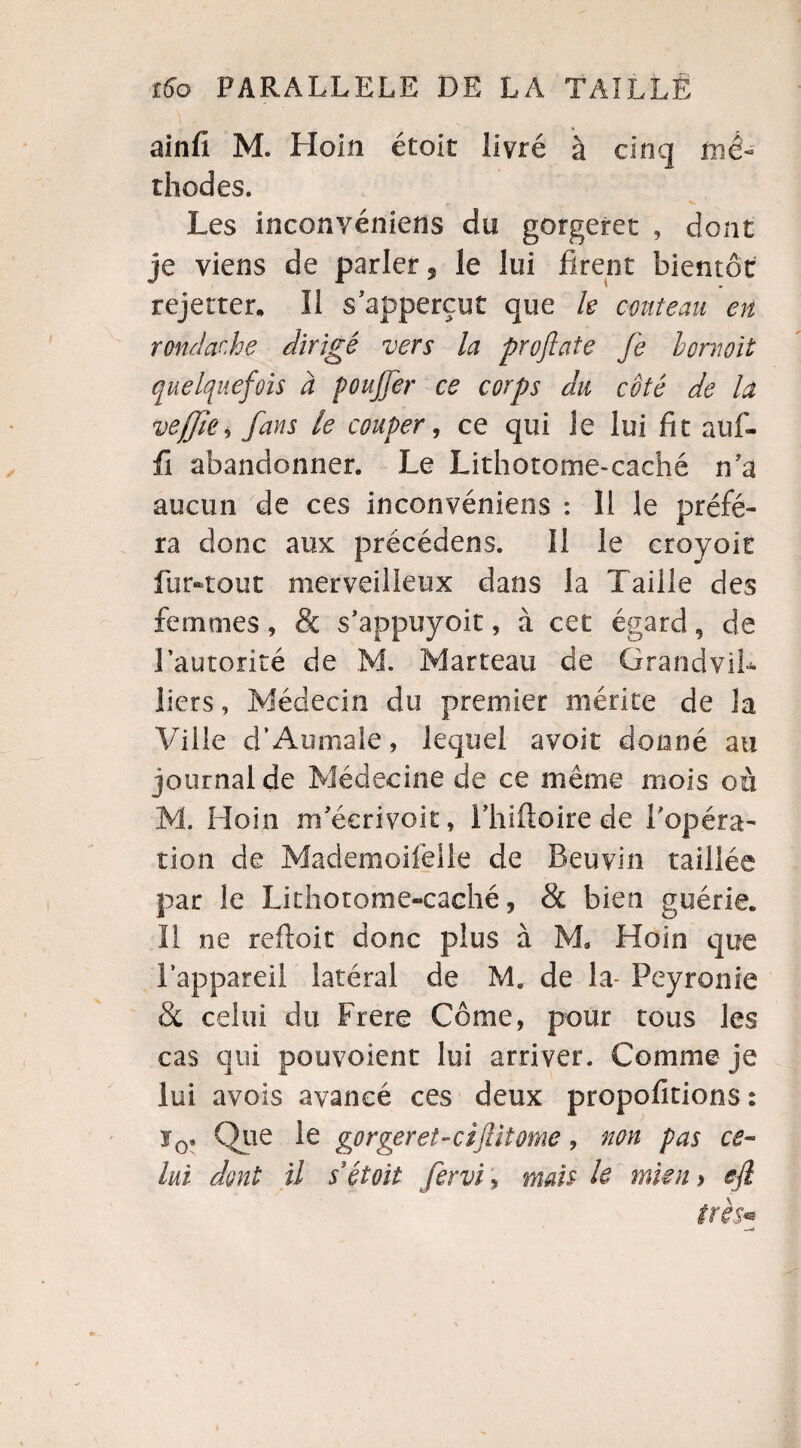 ainfi M. Hoin étoit livré à cinq mé¬ thodes. „ V Les inconvéniens du gorgeret , dont je viens de parler 5 le lui firent bientôt rejettes II s'apperçut que le couteau en rondache dirigé vers la profiate fe hornoit quelquefois à pouffer ce corps du côté de la veÿîe, fans le couper, ce qui le lui fit auf- fi abandonner. Le Lithotome-caché n'a aucun de ces inconvéniens : 11 le préfé¬ ra donc aux précédens. Il le croyoic fur-tout merveilleux dans la Taille des femmes, & s’appuyoit, à cet égard, de l'autorité de M. Marteau de GrandviL liers, Médecin du premier mérite de la Ville d’Aumale, lequel avoit donné au journal de Médecine de ce même mois où M. Hoin m'écrivoit, lliifloire de l'opéra¬ tion de Mademoifelle de Beuvin taillée par le Lithotome-caché, & bien guérie. Il ne reftoit donc plus à M* Hoin que l’appareil latéral de M. de la- Peyronie & celui du Frere Corne, pour tous les cas qui pouvaient lui arriver. Comme je lui avois avancé ces deux propofitions : ï0. Que le gorger et-cijlit orne, non pas ce¬ lui dont il s étoit fervi, mais le mien y efl très*