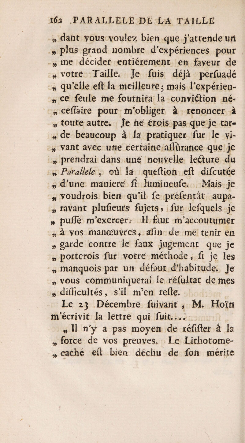 3, dant vous voulez bien que j’attende un „ plus grand nombre d’expériences pour * me décider entièrement en faveur de î, votre Taille. Je fuis déjà perfuadé » qu’elle eft la meilleure 5 mais Fexpérien- „ ce feule me fournira la conviction né- ,3 ceiiàire pour m’obliger à renoncer à » toute autre. Je né crois pas que je tar* 3, de beaucoup à la pratiquer fur le vi- „ vant avec une certaine aflurance que je 3, prendrai dans une nouvelle leéture du » Parallèle , où la queftion eft difcutée ^ d’une maniéré fi lùmineufe. Mais je ç, voudrois bien qu’il fe préfentât aupa- # ravant plufieurs fujets > fur lefquels je w puflë m’exercer » Il faut m’accoutumer 33 à vos manœuvres, afin de me tenir en 33 garde contre le faux jugement que je „ porterois fur votre méthode, fi je les „ manquois par un défaut d’habitude. Je 33 vous communiquerai le réfukat de mes » difficultés ^ s’il rn’en refte. Le 23 Décembre füivant 9 M. Hoïn m’écrivit la lettre qui fuit.... w II n’y a pas moyen de réfifter à la ^ force de vos preuves* Le Lithotome- „ caché eft bien déchu de fou mérite