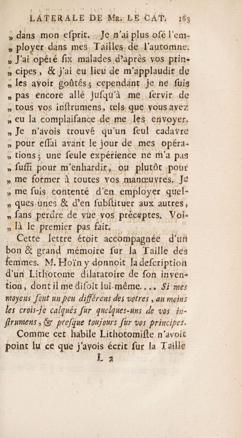 5, dans mon efprit. Je n'ai plus ofé lem- ^ ployer dans mes Tailles de l’automne. M J’ai opéré fix malades diaprés vos prin- „ cipes , & j’ai eu lieu de m applaudit de * les avoir goûtés $ cependant je ne fuis „ pas encore allé jufqtfà me fervir de 5, tous vos inftrumens, tels que vous avez * eu la complaifanee de me les envoyer. „ Je n’avois trouvé qu un feul cadavre 5, pour eflai avant le jour de mes opéra* * tions 5 une feule expérience ne m’a pas „ fuffi pour m'enhardir, ou plutôt pour „ me former à toutes vos manœuvres. Je v me fuis contenté d en employer quel- „ ques-ünes & d’en fubftituer aux autres * Jt * • . : ; \ * X „ fans perdre de vue vos préceptes. Voi« „ là le premier pas fait» Cette lettre était accompagnée d'tlrt bon 8c grand mémoire fur la Taille des femmes. M. Hoïn y donnolt ladefcriptioft d’un Litliotome dilatatoire de fon inven« tion, dont il me aifoit lui-même. ô, • Si mes moyens font un peu dijférens des vôtres , au moins les crois-je calqués fur quelques-uns de vos ht- ftrumens, (g prefque toujours fur vos principeS* Comme cet habile Lithotomifle n^voii point lu ce que j’ayois écrit fur la Taille