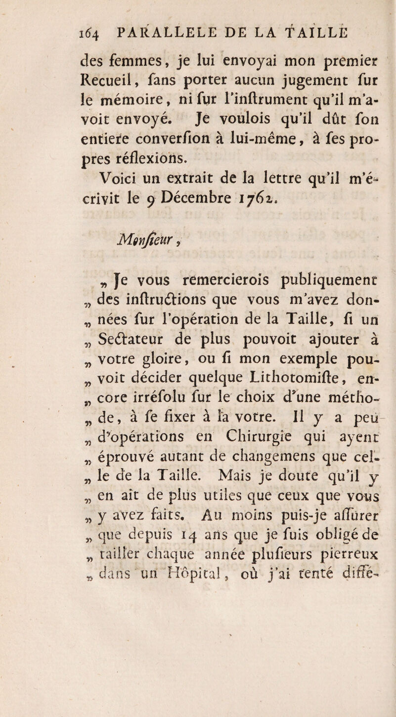 des femmes, je lui envoyai mon premier Recueil, fans porter aucun jugement fur le mémoire, ni fur l’inftrument qu’il m’a- voit envoyé. Je voulois qu’il dût fou entière converfion à lui-même, à fes pro¬ pres réflexions. Voici un extrait de la lettre qu’il m e^ crivit le 9 Décembre 1761. Moytjteur, „ Je vous remercierois publiquement „ des inftruétions que vous m’avez don- „ nées fur l’opération de la Taille, fi un „ Seftateur de plus pouvoit ajouter à „ votre gloire, ou fi mon exemple pou- „ voit décider quelque Lithotomifte, en- „ core irréfolu fur le choix d5une métho- n de, à fe fixer à la votre. Il y a peu n d’opérations en Chirurgie qui ayent n éprouvé autant de changemens que cel- „ le de la Taille. Mais je doute qu’il y n en ait de plus utiles que ceux que vous n y avez faits. Au moins puis-je afliirer „ que depuis 14 ans que je fuis obligé de „ tailler chaque année plufieurs pierreux * dans un Hôpital, où j’ai tenté diffé-