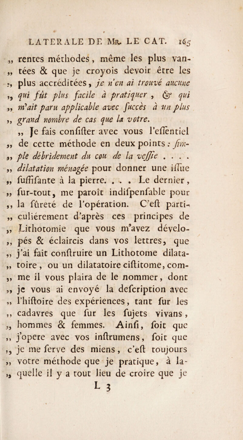 s, rentes méthodes, même les plus van- „ tées & que je croyois devoir être les ?, plus accréditées, je nen ai trouvé aucune ,, qui fût plus facile à pratiquer , Çs? qui ,, m'ait paru applicable avec faccès à un plus ,, grand nombre de cas que la votre. „ Je fais confifter avec vous l’effèntiel ,, de cette méthode en deux points: Jim- ,, pie débridement du cou de la vejjie .... „ dilatation ménagée pour donner une ilTue „ fuffifante à la pierre. ... Le dernier, „ fur-tout, me paroît indifpenfable pour ,, la fureté de l’opération. C’eft partie „ culiérement diaprés ces principes de „ Lithotomie que vous nïavez dévelo- ,, pés & éclaircis dans vos lettres, que „ j’ai fait conftruire un Lithotome dilata- ,, toire , ou un dilatatoire ciftitome, com- ,, me il vous plaira de le nommer, dont ,, je vous ai envoyé la defcription avec „ l’hiftoire des expériences, tant fur les ,, cadavres que fur les fujets vivans, hommes & femmes. Ainfi, foit que ,, j’opere avec vos inftrumens, foit que ,, je me ferve des miens, c’efl: toujours ,, votre méthode que je pratique, à la- », quelle il y a tout lieu de croire que je