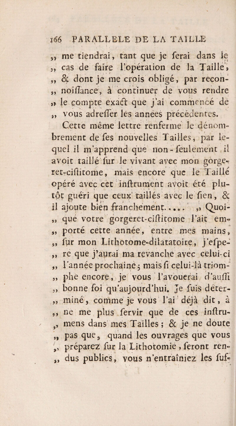 » i > . ' ■ 1 : ' 5j me tiendrai, tant que je ferai dans le î, cas de faire l'opération de la Taille > 5, & dont je me crois obligé, par recon- 5, noiflance, à continuer de vous rendre j> le compte exact que j’ai commencé de „ vous adreffer les années précédentes. Cette même lettre renferme le dénom¬ brement de Tes nouvelles Tailles, par le¬ quel il m apprend que non - feulement il avoir taillé fur le vivant avec mon gorge» ret-ciflitome, mais encore que le Taillé opéré avec cet inftrument avoir été plu¬ tôt guéri que ceux1 taillés avec le fien, & il ajoute bien franchement.,... 5> Quoi- „ que votre gorgeret-ciflitome lait em« s, porté cette année, entre mes mains, 59 fpr mon Lithotome^dilatatoire, j efpe- 5, re que j’aurai ma revanche avec celui-ci „ Tannée prochaine 5 mais fi celui-là triom- „ phe encore , je vous Tavouerai d’auffi yy 99 5 y bonne foi qu’aujourd’hui. Je fuis déter¬ miné 3 comme je vous lai déjà dit, à ne me plus fervir que de ces inftru- mens dans mes Tailles; & je ne doute pas ques quand les ouvrages que vous préparez fur la Lithotomie , feront ren¬ dus publics, vous nentraîniez les fuf»