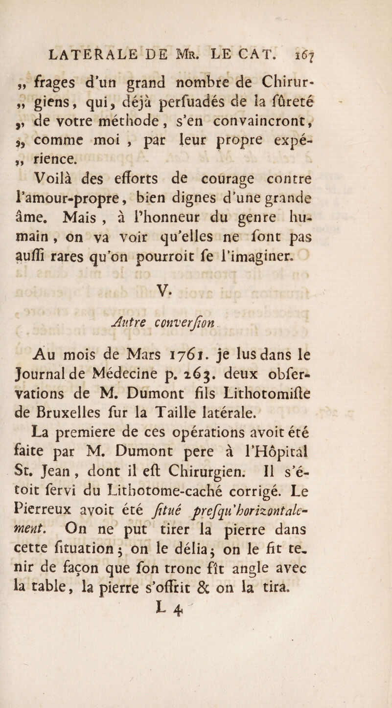 99 frages d’un grand nombre de Chirur- „ giens, qui, déjà perfuadés de la fûreté ,, de votre méthode, s’en convaincront, ,, comme moi , par leur propre expé- ,, rience. Voilà des efforts de courage contre l’amour-propre, bien dignes d’une grande âme. Mais , à Phonneur du genre hu¬ main , on va voir qu’elles ne font pas auffï rares qu’on pourroit fe l’imaginer. V. Autre converfwn Au mois de Mars 1761. je lus dans le Journal de Médecine p. 263. deux obfer- vations de M. Dumont fils Lithotomiffe de Bruxelles fur la Taille latérale. La première de ces opérations avoit été faite par M. Dumont pere à PHôpical St. Jean, dont il eft Chirurgien. Il s’é- toit fervi du Litbotome-caché corrigé. Le Pierreux avoit été fitué prefqu horizontale- ment. On ne put tirer la pierre dans cette fituation$ on le délia $ on le fit te, nir de façon que fon tronc fît angle avec la table, la pierre s’offrit 8c on la tira* L4