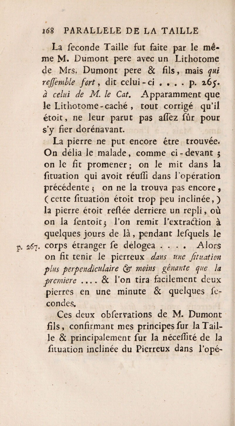 La fécondé Taille fut faite par le mê¬ me M* Dumont pere avec un Lithotome de Mrs. Dumont pere & fils, mais qui rejjemble fort, dit celui - ci .... p. à celui de M. le Cat. Apparamment que le Lithotome-caché , tout corrigé qu’il étoit, ne leur parut pas allez fûr pour s’y fier dorénavant. La pierre ne put encore être trouvée. On délia le malade, comme ci-devant $ on le fit promener; on le mit dans la fituation qui avoit réufiî dans l’opération précédente $ on ne la trouva pas encore f (cette fituation étoit trop peu inclinée,) la pierre étoit reliée derrière un repli, où on la fentoit$ l’on remit l'extraéiion à quelques jours de là, pendant lefquels le 267. corps étranger fe delogea .... Alors on fit tenir le pierreux dans une fituation plus perpendiculaire moins gênante que la première .... & l’on tira facilement deux pierres en une minute & quelques fé¬ condés. Ces deux obfervations de M. Dumont fils, confirmant mes principes fur la Tail¬ le & principalement fur la nécelfité de la fituation inclinée du Pierreux dans l’ope-