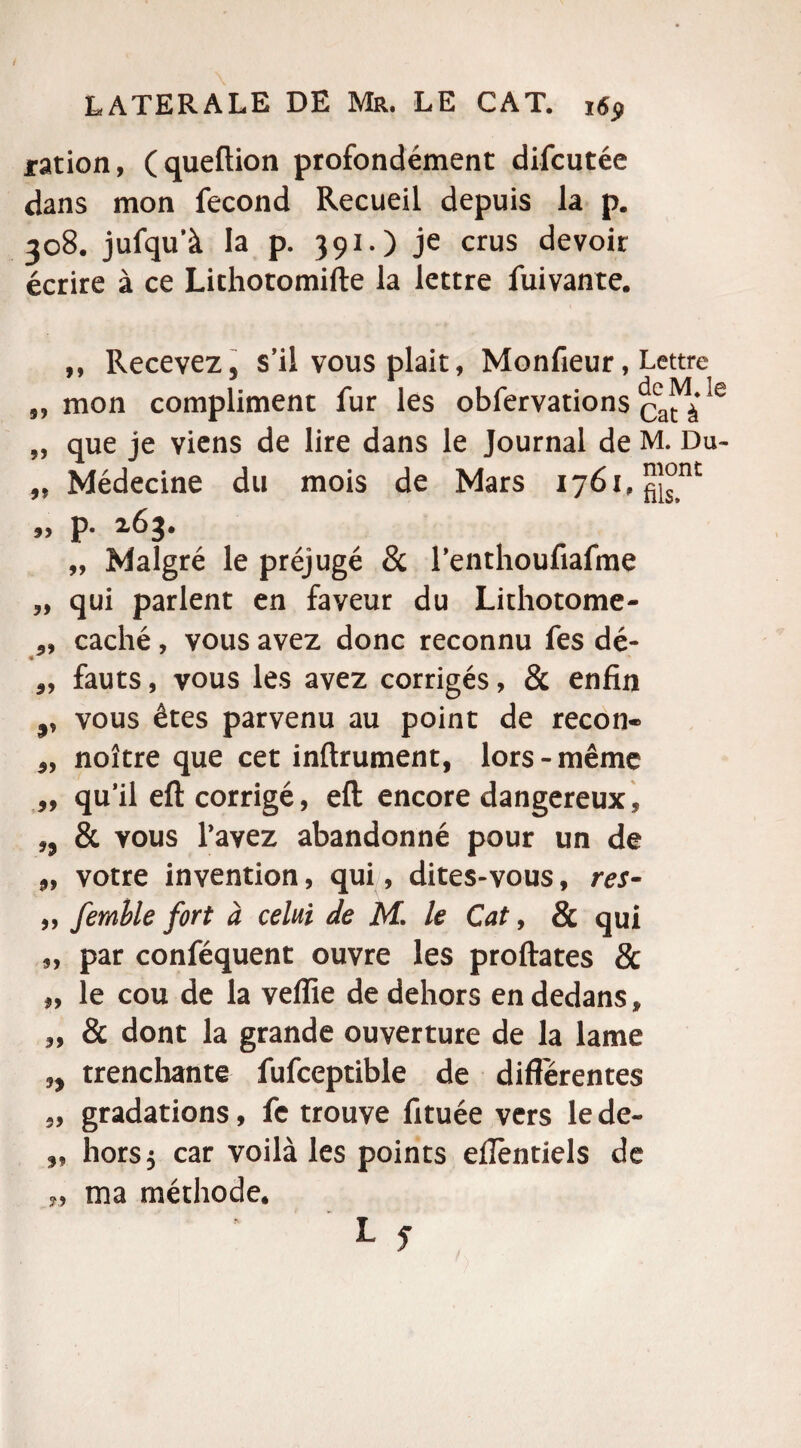 / LATERALE DE Mr. LE CAT. i«<> ration, (queftion profondément difcutée dans mon fécond Recueil depuis la p. 308. jufqu'à la p. 391.) je crus devoir écrire à ce Lithotomifte la lettre fuivante. ,, Recevez, s’il vous plait, Monfieur, Lettre „ mon compliment fur les obfervations Qat e „ que je viens de lire dans le Journal de M. Du- „ Médecine du mois de Mars 1761, ^nc ,, p. 263. „ Malgré le préjugé 8c renthoufiafme „ qui parlent en faveur du Lithotome- caché, vous avez donc reconnu fes dé- fauts, vous les avez corrigés, & enfin ,, vous êtes parvenu au point de recon- noître que cet inftrument, lors-même ,, qu’il eft corrigé, eft encore dangereux, ,, & vous l’avez abandonné pour un de 9, votre invention, qui, dites-vous, res- „ femble fort à celui de M. le Cat, & qui „ par conféquent ouvre les proftates & „ le cou de la veflie de dehors en dedans, „ & dont la grande ouverture de la lame ,, trenchante fufceptible de differentes „ gradations, fe trouve fituée vers le de- ,, hors 5 car voilà les points eïïèntiels de „ ma méthode.