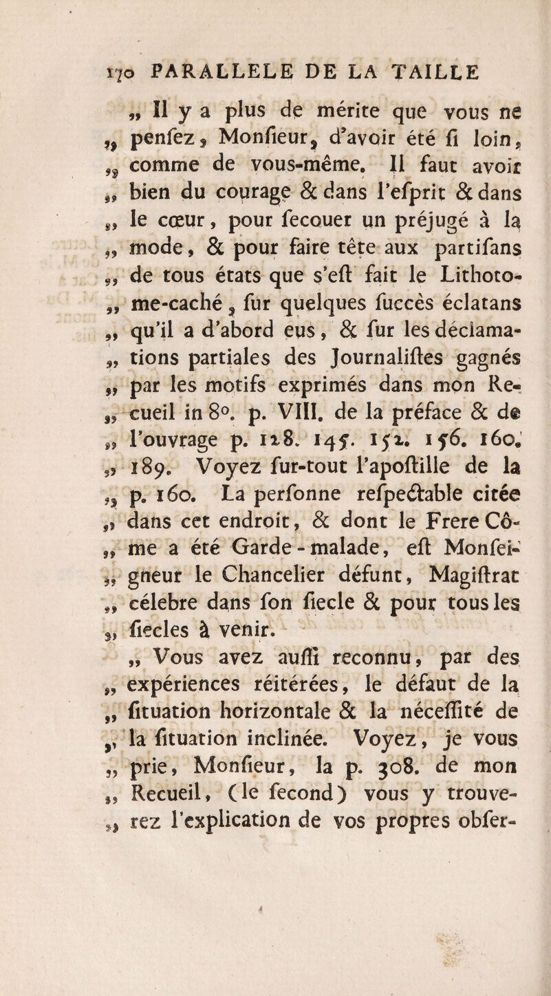 „ Il y a plus de mérite que vous ne penfez* Monfieur, d’avoir été fi loin* ,f comme de vous-même. Il faut avoir 99 bien du courage & dans refprit & dans le cœur, pour fecouer un préjugé à la 99 mode, & pour faire tête aux partifans 9, de tous états que s’efl fait le Lithoto- 9f me-caché 9 fur quelques fuccès éclatans ,, qu’il a d’abord eus, & fur les déciama- ,, tions partiales des Journaliftes gagnés par les motifs exprimés dans mon Re- „ cueil in 8°. p. VIII. de la préface 8c dt „ l’ouvrage p. ix8* 14f. ijx, if6. 160. „ 189. Voyez fur-tout l’apoftille de la 9$ p. 160. La perfonne refpeârable citée ,> dans cet endroit, & dont le FrereCô** „ me a été Garde - malade, efl: Monfei- gneur le Chancelier défunt, Magiftrat 9, célébré dans fon fiecle & pour tous les 5J fiecles à venir. „ Vous avez aufli reconnu, par des „ expériences réitérées, le défaut de la „ fituation horizontale & la néceffité de y la fituation inclinée. Voyez , je vous „ prie, Moniiëur, la p. 308. de mon f, Recueil, (le fécond) vous y trouve- n rez l’explication de vos propres obfer-