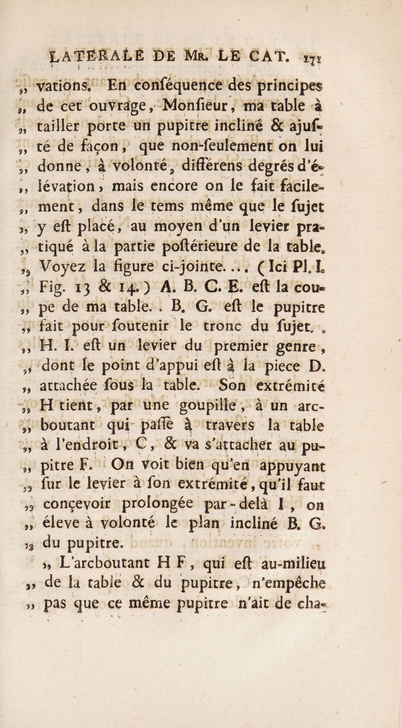 „ varions. En conféquence des principes „ de cet ouvrage, Monfieur, ma table à ,, tailler porte un pupitre incliné & ajuf- ,, té de façon, que non-feulement on lui „ donne, à volonté, différens degrésd’é» ,, iévation > mais encore on le fait facile- { i 'J. * • • • ment, dans le tems même que le fujet s, y eft placé, au moyen d’un levier pra- tiqué à la partie poftérieure de la table* Voyez la figure ci-jointe.... (IciPLL 9l Fig. 13 & 14.) A. B„ C. E. eft la cou* 3, pe de ma table. . B* G. eft le pupitre „ fait pour foutenir le tronc du fujet, * H. I. eft un levier du premier genre , „ dont le point d appui eft à la piece D. „ attachée fous la table. Son extrémité H tient, par une goupille, à un arc- „ boutant qui pafiè à travers la table „ à l’endroit, C, & va s’attacher au pu- „ pitre F. On voit bien qu’en appuyant 33 fur le levier à fon extrémité, qu’il faut ,3 concevoir prolongée par-delà I , on „ éleve à volonté le plan incliné B* G* n du pupitre. L’arcboutant H F, qui eft au-milieu de la table & du pupitre, n’empêche pas que ce même pupitre n’ait de cha« h