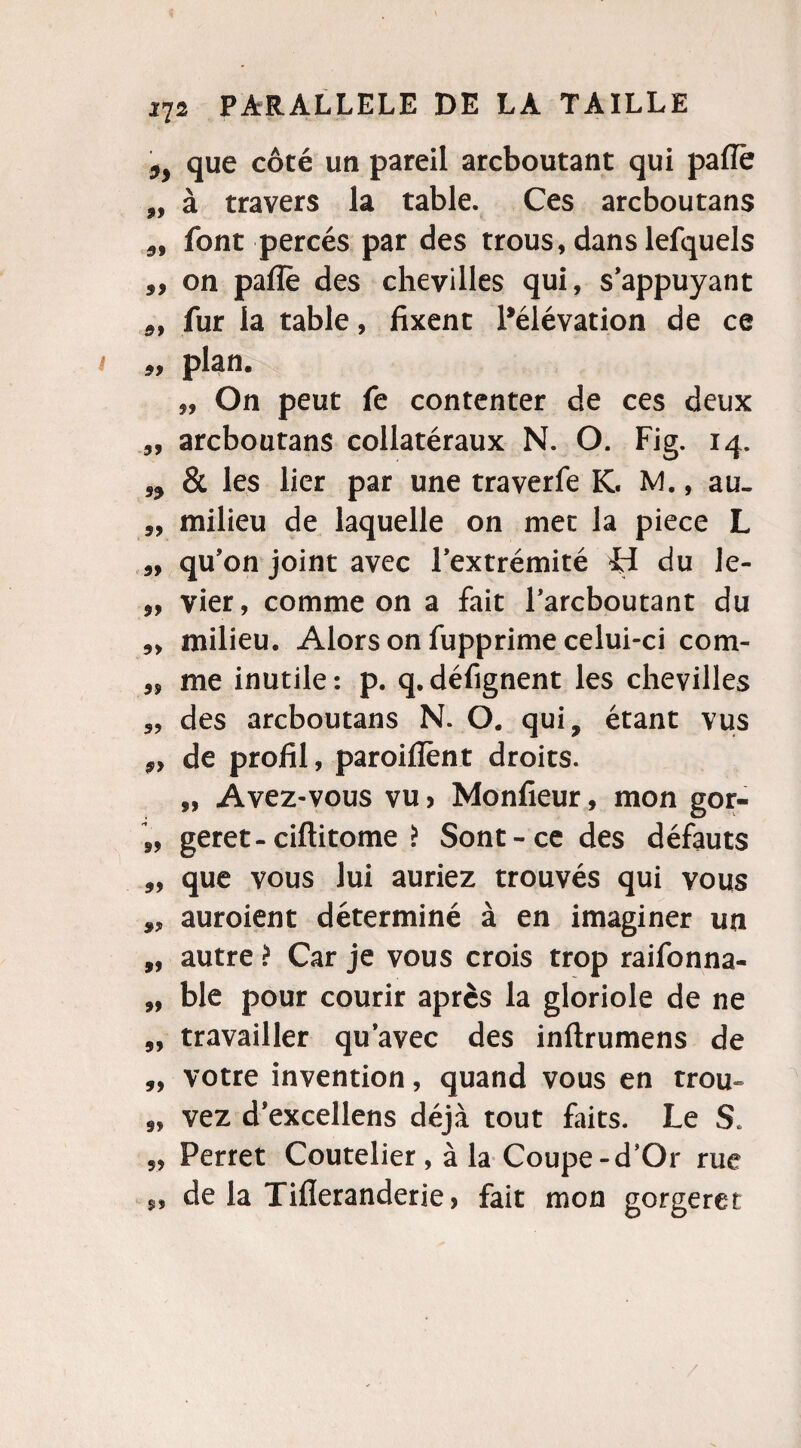 ,, que côté un pareil arcboutant qui paffë „ à travers la table. Ces arcboutans 5, font percés par des trous, dans lefquels „ on paiïè des chevilles qui, s’appuyant 99 fur la table, fixent l’élévation de ce plan. „ On peut fe contenter de ces deux „ arcboutans collatéraux N. O. Fig. 14. 99 & les lier par une traverfe K. M., au. „ milieu de laquelle on met la piece L qu’on joint avec l’extrémité H du le- ,, vier, comme on a fait l’arcboutant du milieu. Alors on fupprime celui-ci com- 99 me inutile : p. q. défignent les chevilles des arcboutans N. O. qui, étant vus 5> de profil, paroifîënt droits. „ Avez-vous vu > Monfieur, mon gor- „ geret- ciftitome î Sont-ce des défauts „ que vous lui auriez trouvés qui vous „ auroient déterminé à en imaginer un „ autre > Car je vous crois trop raifonna- „ ble pour courir après la gloriole de ne „ travailler qu’avec des inftrumens de „ votre invention, quand vous en trou- 9, vez d’excellens déjà tout faits. Le S. 5, Perret Coutelier, à la Coupe-d’Or rue 5, de la Tifleranderie) fait mon gorgeret