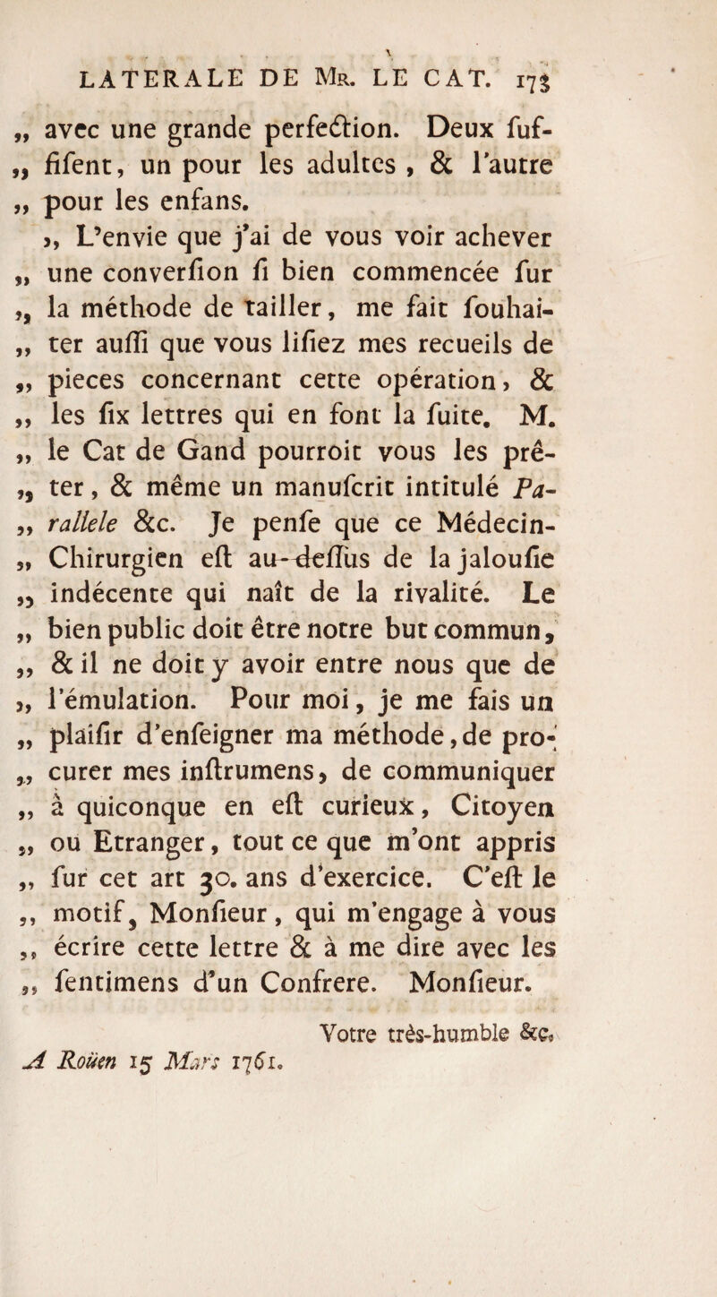 99 avec une grande perfection. Deux fuf- „ fifent, un pour les adultes , & l'autre „ pour les enfans. >, L’envie que j’ai de vous voir achever „ une converfion fi bien commencée fur ,, la méthode de Tailler, me fait fouhai- „ ter auffi que vous lifiez mes recueils de „ pièces concernant cette opération, & „ les fix lettres qui en font la fuite. M. „ le Cat de Gand pourroit vous les prê- ,, ter, & même un manuferit intitulé Pa- „ rallele &c. Je penfe que ce Médecin- „ Chirurgien efl; aiH^tefîùs de lajaloufie ,5 indécente qui naît de la rivalité. Le „ bien public doit être notre but commun, „ & il ne doit y avoir entre nous que de ,, l’émulation. Pour moi, je me fais un „ plaifir d’enfeigner ma méthode,de pro- ,, curer mes inftrumens, de communiquer „ à quiconque en efl: curieux, Citoyen „ ou Etranger, tout ce que m’ont appris „ fur cet art 30. ans d’exercice. C'efl: le ,, motif, Monfieur, qui m’engage à vous ?s écrire cette lettre & à me dire avec les ,, fentimens d’un Confrère. Monfieur. Votre très-humble &c* A Rouen 15 Rfar: 1761.