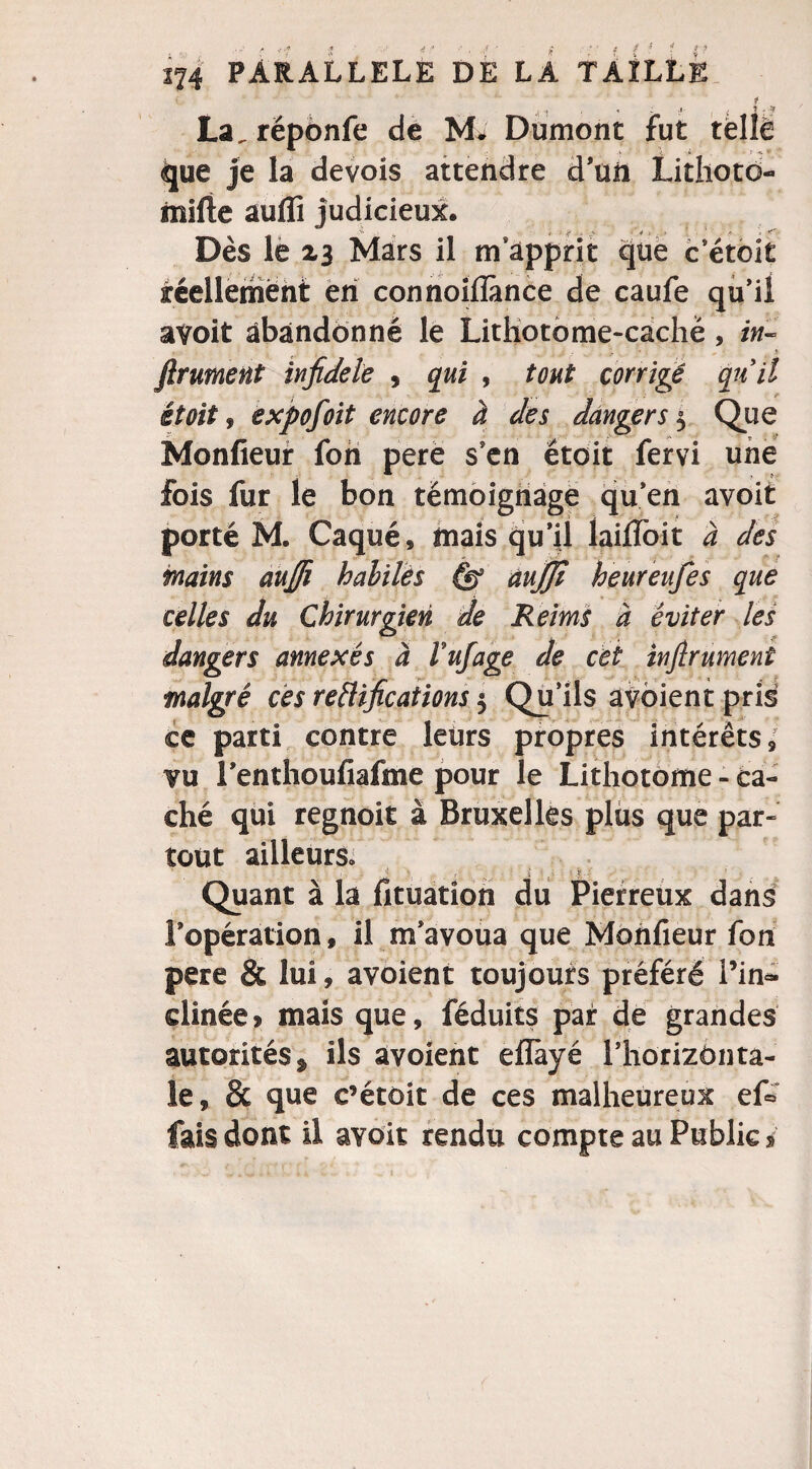 La, réponfe de M» Dumont fut que je la devois attendre d’un Lithoto- inifte auifi judicieux. _ .. > ■•fi 1 ? - Dès le Z3 Mars il m apprit que c'étoit réellement en connoiflànce die caufe qu'il avoit abandonné le Lithotome-cachë , in¬ finiment infidèle , qui , tout corrigé quil étoit, expofoit encore à des dangers 5 Que Monfieur fon pere s'en étoit fervi une fois fur le bon témoignage qu'en avoit porté M. Caqué, mais qu’il lailîbit a des mains aufii habiles aujjt heureiifes que celles du Chirurgien de Reims à éviter les dangers annexés à Vufage de cet infirument malgré ces rectifications 5 Qu’ils avoient pris ce parti contre leurs propres intérêts* vu l'enthoufiafme pour le Lithotome - ca¬ ché qui regnoit à Bruxelles plus que par¬ tout ailleurs. Quant à la fituation du Pierreux dans l’opération, il m’avoua que Monfieur fon pere & lui, avoient toujours préféré l’in¬ clinée > mais que, féduits par de grandes autorités» ils avoient eflàyé l’horizônta- le, & que c’étoit de ces malheureux ef« fais dont il avoit rendu compte au Public s