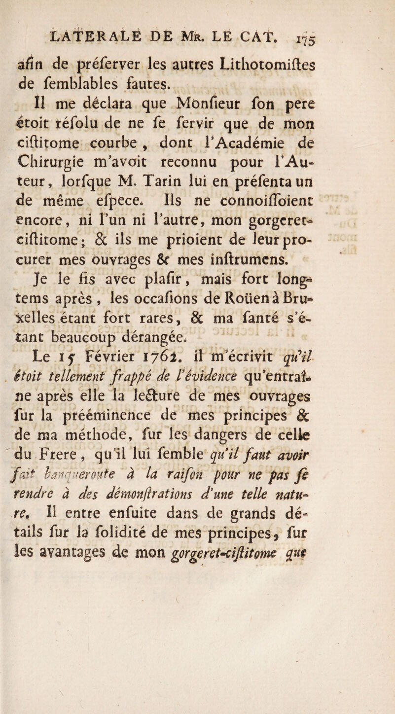 afin de préferver les autres Lithotomiftes de femblables fautes. Il me déclara que Mônfieur fon pere étoit réfolu de ne fe fervir que de mon ciftitome courbe , dont l’Académie de Chirurgie m’avoit reconnu pour l’Au¬ teur, lorfque M. Tarin lui en préfentaun de même efpece. Us ne connoilïbienr encore, ni l’un ni l’autre, mon gorgerez ciftitome; 8c ils me prioient de leur pro¬ curer mes ouvrages & mes inflrumens. Je le fis avec plafir, mais fort long« tems après , les occafions de RotienàBru* xelles étant fort rares, & ma fanté s’é¬ tant beaucoup dérangée. Le if Février 1762. il m’écrivit qu'il étoit tellement frappé de l'évidence qu’en traî¬ ne après elle la leéture de mes ouvrages fur la prééminence de mes principes & de ma méthode, fur les dangers de celle du Frere , qu’il lui femble qu il faut avoir fart l an quer otite à la raifon pour ne pas fe rendre à des dèmonjïrations d'une telle natu~ te. 11 entre enfuite dans de grands dé¬ tails fur la folidité de mes principes , fur les avantages de mon gorgeret-cifitome que