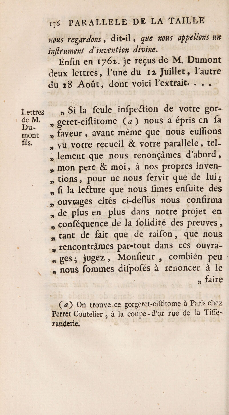 nous regardons, dit-il , que nous appelions un inftrument d'invention divine. Enfin en 1761. je reçus de M. Dumont deux lettres, l’une du ix Juillet, l’autre du 28 Août, dont voici l’extrait. . . . Lettres de M. Du¬ mont fils. „ Si la feule infpeftion de votre gor- „ geret-ciftitome ( a ) nous a épris en fa „ faveur , avant même que nous euflions „ vu votre recueil & votre parallèle, tel- „ lement que nous renonçâmes d’abord, „ mon pere & moi, à nos propres inven- „ tions, pour ne nous fervir que de lui j B fi la leéture que nous limes enfuite des „ ouvrages cités ci-deffus nous confirma „ de plus en plus dans notre projet en „ conféquence de la folidité des preuves, „ tant de fait que de raifon, que nous „ rencontrâmes par-tout dans ces ouvra- » ges 5 jugez , Monfieur , combien peu „ nous fournies difpofés à renoncer à le „ faire (a) On trouve ce gorgeret-cillitome à Paris chez Perret Coutelier, à la coupe-d’or rue de la Tiflç- randerie.