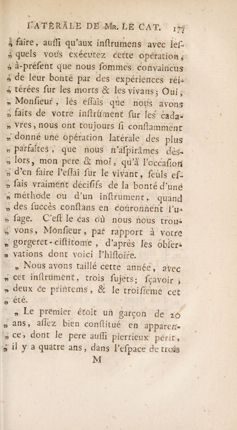 | faire, auffi qu’aux inftrumens avec JeP » quels vous exécutez cette opération „• î à-préfent que nous femmes convaincus » de leur bonté par des expériences réi- n térées fur les morts & les vivans; Oui ; „ Monfieur , tes efîais que nous avons » faits de votre infiniment fur les cada- » vres, nous ont toujours fi conftammënc donné une opération latérale des plus „ parfaites, que nous n’aïpirâmes dès* w lors, mon pere 8c moi, qu’à PoccafioU » d’en faire l’ellai fer le vivant, feuls ef- » fais vraiment décififs de la bonté d'unë » méthode ou d’un infirmaient,- quand » des fucces conflans en couronnent Pu* fage. C efl le cas où nous nous trou* » vous, Monfieur, par rapport à votre » gorgefet- ciftitomë , d’après les obier* a varions dont voici Phifloife. « Nous avons taillé cette année, avec » cet infiniment, trois fujets; fçavoir > » deux ce printenis, 8c le rroifieme ce£ a été. „ Le premier étoit un garçon cîe io ^ ans, allez bien conüitué en appareil® » ce> dont le pere auffi pierrieux périt, à Ü V a quatre ans, dans i’efpace de trois M